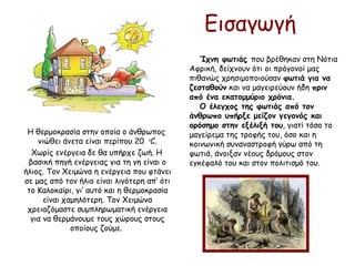 Εισαγωγή
Η θερμοκρασία στην οποία ο άνθρωπος
νιώθει άνετα είναι περίπου 20 ο
C.
Χωρίς ενέργεια δε θα υπήρχε ζωή. Η
βασική πηγή ενέργειας για τη γη είναι ο
ήλιος. Τον Χειμώνα η ενέργεια που φτάνει
σε μας από τον ήλιο είναι λιγότερη απ’ ότι
το Καλοκαίρι, γι’ αυτό και η θερμοκρασία
είναι χαμηλότερη. Τον Χειμώνα
χρειαζόμαστε συμπληρωματική ενέργεια
για να θερμάνουμε τους χώρους στους
οποίους ζούμε.
Ίχνη φωτιάς που βρέθηκαν στη Νότια
Αφρική, δείχνουν ότι οι πρόγονοί μας
πιθανώς χρησιμοποιούσαν φωτιά για να
ζεσταθούν και να μαγειρεύουν ήδη πριν
από ένα εκατομμύριο χρόνια.
Ο έλεγχος της φωτιάς από τον
άνθρωπο υπήρξε μείζον γεγονός και
ορόσημο στην εξέλιξή του, γιατί τόσο το
μαγείρεμα της τροφής του, όσο και η
κοινωνική συναναστροφή γύρω από τη
φωτιά, άνοιξαν νέους δρόμους στον
εγκέφαλό του και στον πολιτισμό του. 
 
