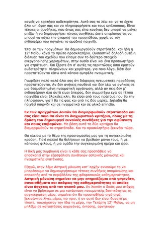 κανείς να κρατήσει ουδετερότητα. Αυτό σας το λέω και να το έχετε
όλοι υπ’ όψιν σας και να πληροφορήσετε και τους υπόλοιπους. Είναι
τέτοιες οι συνθήκες, που όπως σας είπα κανένας δεν μπορεί να μείνει
απέξω ή να δημιουργήσει τέτοιες συνθήκες ώστε απερίσπαστος να
μπορεί να κάνει την ατομική του προσπάθεια, χωρίς να τον
ενδιαφέρει που πηγαίνει το ομαδικό παιχνίδι.

Έτσι εκ των πραγμάτων θα δημιουργηθούν στρατόπεδα, και ήδη η
12η Μαΐου κάνει το πρώτο προσκλητήριο. Ουσιαστικά δηλαδή αυτή η
διάλυση του σχεδίου που είπαμε συν το δεύτερο στοιχείο
ενεργοποίησης χαρισμάτων, στην ουσία είναι και ένα προσκλητήριο
για στράτευση. Και ξέρετε ότι σ’ αυτές τις περιπτώσεις όσοι κρατούν
ουδετερότητα πληρώνουν και χειρότερα, για ποιο λόγο, διότι δεν
προστατεύονται κάτω από κάποια ομπρέλα πνευματική.

Γνωρίζετε πολύ καλά όλοι σας ότι διάφορες πνευματικές παραδόσεις
προστατεύονται. Αν δεν ανήκεις πουθενά και δεν λέω να ανήκεις σε
μια θεσμοθετημένη πνευματική οργάνωση, αλλά αν πεις δεν μ’
ενδιαφέρουν όλα αυτά ειμαι άπειρος, δεν συμμετέχω εγώ σε τέτοια
παιχνίδια είναι βλακείες κλπ, θα είσαι από τους πρώτους που θα την
πληρώσουν, γιατί θα τις φας και από τις δύο μεριές. Δηλαδή θα
παιχθεί παιχνίδι και σε πνευματικό και σε υλικό επίπεδο.

Εκ των πραγμάτων λοιπόν θα διαμορφωθούν στρατόπεδα και
σας είπα ποιο θα είναι το διαχωριστικό κριτήριο, ποιος με τη
δράση του δημιουργεί ευνοϊκές συνθήκες για την αφύπνιση
και ποιος επιβαρύνει. Με βάση αυτά τα δύο κριτήρια θα
διαμορφωθούν τα στρατόπεδα. Και το προσκλητήριο ξεκινάει τώρα.

Θα κλείσω με το θέμα της προετοιμασίας μας για τη συγκεκριμένη
κρούση. Γιατί πολλοί θα θελήσουν να βρεθούν μόνοι τους, ή με
κάποιους φίλους, ή μια ομάδα την συγκεκριμένη ημέρα και ώρα.

Η δική μας συμβουλή είναι η κάθε σας προσπάθεια να
αποσκοπεί στην εξασφάλιση συνθηκών αστρικής μόνωσης και
πνευματικής ενατένισης.

Εξηγώ, όταν λέμε Αστρική μόνωση κατ’ αρχήν εννοούμε το να
μπορέσουμε να δημιουργήσουμε τέτοιες συνθήκες απομόνωσης και
αποκοπής από το περιβάλλον της φθοροποιούς καθημερινότητας.
Αστρική μόνωση σημαίνει να μην επηρεάζομαι από γεγονότα,
συναισθήματα και σκέψεις της καθημερινότητας οι οποίες
είναι άσχετες από τον σκοπό μου. Αν λοιπόν ο δικός μου στόχος
είναι να βρίσκομαι σε μια κατάσταση πνευματικής δεκτικότητας τη
συγκεκριμένη μέρα, σημαίνει ότι θα προσπαθήσω σιγά σιγά,
ξεκινώντας λίγες μέρες πιο πριν, ή αν αυτό δεν είναι δυνατό με
τίποτε, τουλάχιστον την ίδια τη μέρα, την Τετάρτη 12η Μαΐου, να μη
μπλέξω σε καταστάσεις αγχογόνες, έντασης, αρνητικών
 