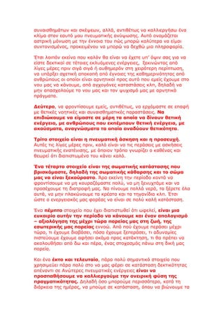 συναισθημάτων και σκέψεων, αλλά, αντιθέτως να καλλιεργήσω ένα
κλίμα στον εαυτό μου πνευματικής ανύψωσης. Αυτό ονομάζεται
αστρική μόνωση με την έννοια του πώς μπορώ καλύτερα να είμαι
συντονισμένος, προκειμένου να μπορώ να δεχθώ μια πληροφορία.

Έτσι λοιπόν εκείνο που καλόν θα είναι να έχετε υπ’ όψιν σας για να
είστε δεκτικοί σε τέτοιες εκλυόμενες ενέργειες, ξεκινώντας από
λίγες μέρες πριν σιγά σιγά ή αυθημερόν στη χειρότερη περίπτωση,
να υπάρξει σχετική αποκοπή από έγνοιες της καθημερινότητας από
ανθρώπους οι οποίοι είναι αρνητικοί προς αυτό που εμείς έχουμε στο
νου μας να κάνουμε, από αγχογόνες καταστάσεις κλπ, δηλαδή να
μην απασχολούμε το νου μας και τον ψυχισμό μας με αρνητικά
πράγματα.

Δεύτερο, να φροντίσουμε εμείς, αντιθέτως, να ερχόμαστε σε επαφή
με θετικές νοητικές και συναισθηματικές παραστάσεις. Να
επιδιώκουμε να είμαστε σε μέρη τα οποία να δίνουν θετική
ενέργεια, με ανθρώπους που εκπέμπουν θετική ενέργεια, με
ακούσματα, αναγνώσματα τα οποία αναδύουν θετικότητα.

Τρίτο στοιχείο είναι η πνευματική άσκηση και η προσευχή.
Αυτές τις λίγες μέρες πριν, καλό είναι να τις περάσεις με ασκήσεις
πνευματικής ενατένισης, με όποιον τρόπο γνωρίζει ο καθένας και
θεωρεί ότι διαπιστωμένα του κάνει καλό.

Ένα τέταρτο στοιχείο είναι της σωματικής κατάστασης που
βρισκόμαστε, δηλαδή της σωματικής κάθαρσης και το σώμα
μας να είναι ξεκούραστο. Άρα εκείνη την περίοδο κοντά να
φροντίσουμε να μη κουραζόμαστε πολύ, να μη ξενυχτάμε και να
προσέχουμε τη διατροφή μας. Να πίνουμε πολλά νερά, τα ξέρετε όλα
αυτά, να μην πλακώνουμε τα κρέατα και τα τηγανίδια κλπ. Έτσι
ώστε ο ενεργειακός μας φορέας να είναι σε πολύ καλή κατάσταση.

Ένα πέμπτο στοιχείο που έχει διαπιστωθεί ότι ωφελεί, είναι μια
ευκαιρία αυτήν την περίοδο να κάνουμε και έναν απολογισμό
– αξιολόγηση της μέχρι τώρα πορείας μας στη ζωή, της
εσωτερικής μας πορείας εννοώ. Από πού έχουμε περάσει μέχρι
τώρα, τι έχουμε διαβάσει, πόσα έχουμε ξεπεράσει, τι αδυναμίες
πιστεύουμε έχουμε αφήσει ακόμα προς κατάκτηση, τι θα πρέπει να
ακολουθήσει από δω και πέρα, ένας στοχασμός πάνω στη δική μας
πορεία.

Και ένα έκτο και τελευταίο, πάρα πολύ σημαντικό στοιχείο που
χρησιμεύει πάρα πολύ στο να μας φέρει σε κατάσταση δεκτικότητας
απέναντι σε Ανώτερες πνευματικές ενέργειες είναι να
προσπαθήσουμε να καλλιεργούμε την ονειρική φύση της
πραγματικότητας. Δηλαδή όσο μπορούμε περισσότερο, κατά τη
διάρκεια της ημέρας, να μπούμε σε κατάσταση, όπου να βιώνουμε τα
 