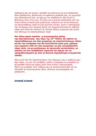 πράγματα σαν σε όνειρο. Δηλαδή να μπαίνουμε σε μια κατάσταση
όπου βαδίζοντας, βλέποντας τα πρόσωπα μπροστά μας, τα γεγονότα
που εξελίσσονται κλπ, να έχουμε την αίσθηση ότι όλα αυτά τα
βλέπουμε στον ύπνο μας, ότι είναι μια ονειρική κατάσταση από την
οποία κάποια στιγμή εμείς μαζεύουμε ενέργεια για να ξυπνήσουμε,
να αφυπνισθούμε μέσα σε ένα ανώτερο όνειρο. Αυτή η καλλιέργεια
του να βιώνεις την ονειρική φύση της πραγματικότητας σε καθιστά
πάρα πολύ δεκτικό απέναντι σε τέτοιου είδους ενέργειες σαν αυτές
που θέλουμε να προσεγγίσουμε τώρα.

Και τέλος αφού περάσει η συγκεκριμένη φάση
της εξωτερίκευσης που λέμε της 12ης Μαΐου, θα πρέπει να
προσπαθήσουμε για όσο μπορούμε να προστατεύσουμε πλέον
αυτήν την κυοφορία που θα συντελείται μέσα μας, πράγμα
που σημαίνει πάλι ότι όσο μπορούμε να μην κουραζόμαστε
πάρα πολύ, να μη μπλέκουμε σε αρνητικές καταστάσεις, να
είμαστε σε ένα περιβάλλον ειρηνικό και ήρεμο και να
τροφοδοτούμαστε με όσο το δυνατό περισσότερη πνευματική
τροφή.

Όλα αυτά πάλι θα προστατεύσουν την ενέργεια, που ο καθένας μας
έχει πάρει, να μην την αποβάλει, αλλά η κυοφορία να μπορέσει να
συνεχισθεί κανονικά μέχρις ότου όλος αυτός ο καταιονισμός
ιδεών να μπορέσει στον καθένα μας να αποκρυσταλλωθεί και να
παγιωθεί σε συγκεκριμένες ιδέες, αλλαγές συμπεριφοράς και
χαρίσματα.



ΣΤΑΜΟΣ ΣΤΙΝΗΣ
 