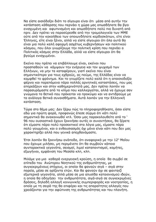 Να είστε αισιόδοξοι διότι το σίγουρο είναι ότι μέσα από αυτήν την
κατάσταση κάθαρσης που περνάει η χώρα μας οπωσδήποτε θα βγει
ενισχυμένη και αφυπνισμένη και οπωσδήποτε πολύ πιο δυνατή από
πριν. Δεν πρέπει να παρασύρεσθε από την τρομολαγνεία των ΜΜΕ
ούτε από την κακοήθεια των οποιωνδήποτε κερδοσκόπων, είτε είναι
Έλληνες, είτε είναι ξένοι, αλλά να είστε σίγουροι ότι όλα αυτά θα
είναι μια πολύ καλή αφορμή ασχέτως κυβερνήσεων και πολιτικού
κόσμου, που όλοι γνωρίζουμε την πολιτική κρίση που περνάει ο
Πολιτικός κόσμος στην Ελλάδα, αλλά να είστε σίγουροι ότι θα
βγούμε ενισχυμένοι.

Εκείνο που πρέπει να επιβάλλουμε είναι, εκείνοι που
προσπαθούν να κάμψουν την ενέργεια και τον ψυχισμό των
Ελλήνων, να μην τα καταφέρουν, γιατί εκείνο που είναι
σημαντικότερο για τους εχθρούς, ας πούμε, της Ελλάδας είναι να
καμφθεί το φρόνημα. Και το γνωρίζετε πολύ καλά ότι η απαισιοδοξία
φέρνει και παρεπόμενα πάρα πολλές αρνητικές καταστάσεις, που μας
επηρεάζουν και στην καθημερινότητά μας. Δεν πρέπει λοιπόν να
παρασυρόμαστε από το κλίμα που καλλιεργείται, αλλά να έχουμε σαν
γνώμονα το θετικό που πρόκειται να προκύψει και να αντιδρούμε με
τα ανάλογα θετικά συναισθήματα. Αυτά λοιπόν για την Ελληνική
κατάσταση.

Τώρα στο θέμα μας: Δεν ξέρω πώς το πληροφορηθήκατε, όσοι είστε
εδώ για πρώτη φορά, προφανώς έπεσε σύρμα ότι κάτι πολύ
σημαντικό θα ανακοινωθεί κτλ. Όσοι μας παρακολουθείτε από το ‘
96 που ουσιαστικά έχουν ξεκινήσει αυτές οι συναντήσεις, θα ξέρετε
ότι είμαστε πάρα πολύ προσεκτικοί στα λόγια μας, είμαστε πάρα
πολύ γειωμένοι, και ο ενθουσιασμός όχι μόνο είναι κάτι που δεν μας
χαρακτηρίζει αλλά που γενικά απεχθανόμαστε.

Έτσι λοιπόν θα ξεκινήσω ανάποδα, ότι αναφορικά με την 12η Μαΐου
που έχουμε μιλήσει, μη περιμένετε ότι θα συμβούν κάποια
συνταρακτικά γεγονότα, σεισμοί, λιμοί καταποντισμοί, κομήτες,
εξωγήινοι, εμφάνιση του Μεσσία κλπ, κλπ.

Μιλάμε για μια καθαρά ενεργειακή κρούση, η οποία θα συμβεί σε
επίπεδο του Ανώτερου Νοητικού της ανθρωπότητας, με
συγκεκριμένους στόχους, οι οποίοι θα φανούν σιγά – σιγά στην
πορεία, μέσα σε ορίζοντα ετών. Και θα φανούν όχι σε φανταιζί
εξωτερικά γεγονότα, αλλά μέσα σε μια αλυσίδα καταιονισμού ιδεών,
η οποία θα οδηγήσει την ανθρωπότητα, σιγά-σιγά σε συγκεκριμένες
δράσεις, δηλαδή αλλαγή κοινωνικής συμπεριφοράς και νοοτροπίας, η
οποία με τη σειρά της θα επιφέρει και τις απαραίτητες αλλαγές που
χρειάζονται για την αφύπνιση της ανθρωπότητας και του πλανήτη.
 