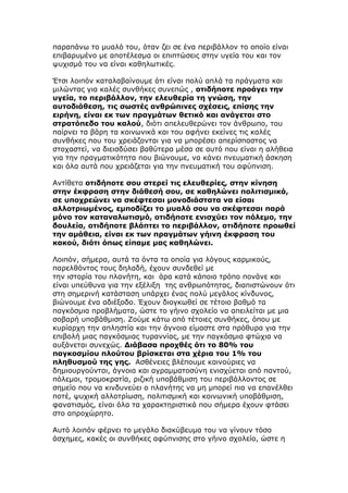 παραπάνω το μυαλό του, όταν ζει σε ένα περιβάλλον το οποίο είναι
επιβαρυμένο με αποτέλεσμα οι επιπτώσεις στην υγεία του και τον
ψυχισμό του να είναι καθηλωτικές.

Έτσι λοιπόν καταλαβαίνουμε ότι είναι πολύ απλά τα πράγματα και
μιλώντας για καλές συνθήκες συνεπώς , οτιδήποτε προάγει την
υγεία, το περιβάλλον, την ελευθερία τη γνώση, την
αυτοδιάθεση, τις σωστές ανθρώπινες σχέσεις, επίσης την
ειρήνη, είναι εκ των πραγμάτων θετικό και ανάγεται στο
στρατόπεδο του καλού, διότι απελευθερώνει τον άνθρωπο, του
παίρνει τα βάρη τα κοινωνικά και του αφήνει εκείνες τις καλές
συνθήκες που του χρειάζονται για να μπορέσει απερίσπαστος να
στοχαστεί, να διεισδύσει βαθύτερα μέσα σε αυτό που είναι η αλήθεια
για την πραγματικότητα που βιώνουμε, να κάνει πνευματική άσκηση
και όλα αυτά που χρειάζεται για την πνευματική του αφύπνιση.

Αντίθετα οτιδήποτε σου στερεί τις ελευθερίες, στην κίνηση
στην έκφραση στην διάθεσή σου, σε καθηλώνει πολιτισμικά,
σε υποχρεώνει να σκέφτεσαι μονοδιάστατα να είσαι
αλλοτριωμένος, εμποδίζει το μυαλό σου να σκέφτεσαι παρά
μόνο τον καταναλωτισμό, οτιδήποτε ενισχύει τον πόλεμο, την
δουλεία, οτιδήποτε βλάπτει το περιβάλλον, οτιδήποτε προωθεί
την αμάθεια, είναι εκ των πραγμάτων γήινη έκφραση του
κακού, διότι όπως είπαμε μας καθηλώνει.

Λοιπόν, σήμερα, αυτά τα όντα τα οποία για λόγους καρμικούς,
παρελθόντος τους δηλαδή, έχουν συνδεθεί με
την ιστορία του πλανήτη, και άρα κατά κάποιο τρόπο πονάνε και
είναι υπεύθυνα για την εξέλιξη της ανθρωπότητας, διαπιστώνουν ότι
στη σημερινή κατάσταση υπάρχει ένας πολύ μεγάλος κίνδυνος,
βιώνουμε ένα αδιέξοδο. Έχουν διογκωθεί σε τέτοιο βαθμό τα
παγκόσμια προβλήματα, ώστε το γήινο σχολείο να απειλείται με μια
σοβαρή υποβάθμιση. Ζούμε κάτω από τέτοιες συνθήκες, όπου με
κυρίαρχη την απληστία και την άγνοια είμαστε στα πρόθυρα για την
επιβολή μιας παγκόσμιας τυραννίας, με την παγκόσμια φτώχια να
αυξάνεται συνεχώς. Διάβασα προχθές ότι το 80% του
παγκοσμίου πλούτου βρίσκεται στα χέρια του 1% του
πληθυσμού της γης. Ασθένειες βλέπουμε καινούριες να
δημιουργούνται, άγνοια και αγραμματοσύνη ενισχύεται από παντού,
πόλεμοι, τρομοκρατία, ριζική υποβάθμιση του περιβάλλοντος σε
σημείο που να κινδυνεύει ο πλανήτης να μη μπορεί πια να επανέλθει
ποτέ, ψυχική αλλοτρίωση, πολιτισμική και κοινωνική υποβάθμιση,
φανατισμός, είναι όλα τα χαρακτηριστικά που σήμερα έχουν φτάσει
στο απροχώρητο.

Αυτό λοιπόν φέρνει το μεγάλο διακύβευμα του να γίνουν τόσο
άσχημες, κακές οι συνθήκες αφύπνισης στο γήινο σχολείο, ώστε η
 