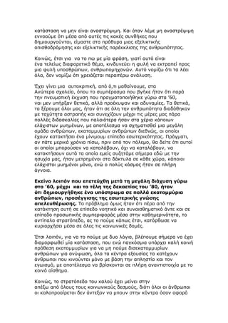 κατάσταση να μην είναι αναστρέψιμη. Και όταν λέμε μη αναστρέψιμη
εννοούμε ότι μέσα από αυτές τις κακές συνθήκες που
δημιουργούνται, είμαστε στα πρόθυρα μιας εξελικτικής
οπισθοδρόμησης και εξελικτικής παρέκκλισης της ανθρωπότητας.

Κοινώς, έτσι για να το πω με μία φράση, γιατί αυτό είναι
ένα τελείως διαφορετικό θέμα, κινδυνεύει η φυλή να εκτραπεί προς
μια φυλή υποαθρώπων, ανθρωπομηχανών. Αυτό νομίζω ότι τα λέει
όλα, δεν νομίζω ότι χρειάζεται περαιτέρω ανάλυση.

Έχει γίνει μια αυτοκριτική, από ό,τι μαθαίνουμε, στα
Ανώτερα σχολεία, όπου το συμπέρασμα που βγήκε ήταν ότι παρά
την πνευματική έκχυση που πραγματοποιήθηκε γύρω στα ’60,
ναι μεν υπήρξαν θετικά, αλλά προέκυψαν και αδυναμίες. Τα θετικά,
τα ξέρουμε όλοι μας, ήταν ότι σε όλη την ανθρωπότητα διαδόθηκαν
με ταχύτητα αστραπής και συνεχίζουν μέχρι τις μέρες μας πάρα
πολλές διδασκαλίες που παλαιότερα ήσαν στα χέρια κάποιων
ελάχιστων μυημένων, με αποτέλεσμα να σχηματισθεί μια μεγάλη
ομάδα ανθρώπων, εκατομμυρίων ανθρώπων διεθνώς, οι οποίοι
έχουν κατακτήσει ένα μίνιμουμ επίπεδο εσωτερικότητας. Πράγματι,
αν πάτε μερικά χρόνια πίσω, πριν από τον πόλεμο, θα δείτε ότι αυτοί
οι οποίοι μπορούσαν να καταλάβουν, όχι να καταλάβουν, να
κατακτήσουν αυτά τα οποία εμείς συζητάμε σήμερα εδώ με την
ησυχία μας, ήταν μετρημένοι στα δάκτυλα σε κάθε χώρα, κάποιοι
ελάχιστοι μυημένοι μόνο, ενώ ο πολύς κόσμος ήταν σε πλήρη
άγνοια.

Εκείνο λοιπόν που επετεύχθη μετά τη μεγάλη διάχυση γύρω
στα ’60, μέχρι και τα τέλη της δεκαετίας του ’80, ήταν
ότι δημιουργήθηκε ένα υπόστρωμα σε πολλά εκατομμύρια
ανθρώπων, προσέγγισης της εσωτερικής γνώσης
απελευθέρωσης. Το πρόβλημα όμως ήταν ότι πέρα από την
κατάκτηση αυτή σε επίπεδο νοητικό και συναισθηματικό άντε και σε
επίπεδο προσωπικής συμπεριφοράς μέσα στην καθημερινότητα, το
αντίπαλο στρατόπεδο, ας το πούμε κάπως έτσι, κατόρθωσε να
κυριαρχήσει μέσα σε όλες τις κοινωνικές δομές.

Έτσι λοιπόν, για να το πούμε με δυο λόγια, βλέπουμε σήμερα να έχει
διαμορφωθεί μία κατάσταση, που ενώ παγκόσμια υπάρχει καλή κοινή
πρόθεση εκατομμυρίων για να μη πούμε δισεκατομμυρίων
ανθρώπων για ανύψωση, όλα τα κέντρα εξουσίας τα κατέχουν
άνθρωποι που κινούνται μόνο με βάση την απληστία και τον
εγωισμό, με αποτέλεσμα να βρίσκονται σε πλήρη αναντιστοιχία με το
κοινό αίσθημα.

Κοινώς, το στρατόπεδο του καλού έχει μείνει στην
απέξω από όλους τους κοινωνικούς δεσμούς, διότι όλοι οι άνθρωποι
οι καλοπροαίρετοι δεν άντεξαν να μπουν στην κόντρα όσον αφορά
 