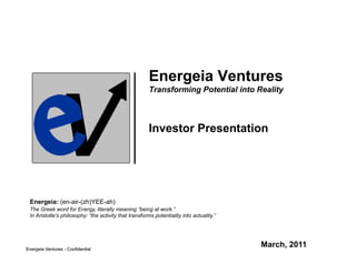 Energeia Ventures
                                                        Transforming Potential into Reality



                                                        Investor Presentation




 Energeia: (en-air-(zh)YEE-ah)
 The Greek word for Energy, literally meaning “being at work.”
 In Aristotle's philosophy: “the activity that transforms potentiality into actuality.”




Energeia Ventures - Confidential
                                                                                          March, 2011
 