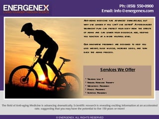 Ph: (858) 550-0900
                                                                                      Email: info@energenex.com

                                                                     A nti-aging medicine has advanced dramatically, but
                                                                     why live longer if you can't live better? A personalized
                                                                     treatment plan can protect your body from the effects
                                                                     of aging and can lower your biological age, helping
                                                                     you function at a more youthful level.

                                                                     Our innovative programs are designed to help you
                                                                     lose weight, build muscle, increase libido, and turn
                                                                     back the aging process.




                                                                                     S ervices We Offer

                                                                      •   Treating Low T
                                                                      •   Natural Hormone Therapy
                                                                      •   Weightless Programs
                                                                      •   Fitness Programs
                                                                      •   Nutrition Programs



The field of Anti-aging Medicine is advancing dramatically. S cientific research is revealing exciting information at an accelerated
                           rate, suggesting that you may have the potential to live 150 years or more!


                                              © ENERGENEX. ALL RIGHTS RESERVED
 
