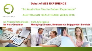 Dr Avnesh Ratnanesan CEO, Energesse
Mr Nick Goodman Managing Director, Membership Engagement Services
Debut of MES EXPERIENCE
“An Australian First in Patient Experience”
AUSTRALIAN HEALTHCARE WEEK 2016
 