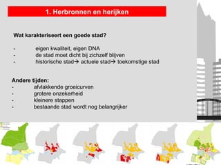 1. Herbronnen en herijken


Wat karakteriseert een goede stad?

-        eigen kwaliteit, eigen DNA
-        de stad moet dicht bij zichzelf blijven
-        historische stad actuele stad toekomstige stad


Andere tijden:
-       afvlakkende groeicurven
-       grotere onzekerheid
-       kleinere stappen
-       bestaande stad wordt nog belangrijker
 
