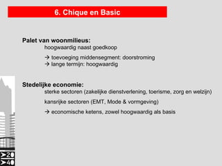 6. Chique en Basic


Palet van woonmilieus:
       hoogwaardig naast goedkoop
        toevoeging middensegment: doorstroming
        lange termijn: hoogwaardig


Stedelijke economie:
       sterke sectoren (zakelijke dienstverlening, toerisme, zorg en welzijn)
       kansrijke sectoren (EMT, Mode & vormgeving)
        economische ketens, zowel hoogwaardig als basis
 