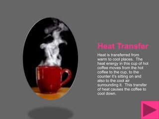 Heat Transfer
Heat is transferred from
warm to cool places. The
heat energy in this cup of hot
coffee moves from the hot
coffee to the cup, to the
counter it’s sitting on and
also to the cool air
surrounding it. This transfer
of heat causes the coffee to
cool down.
 