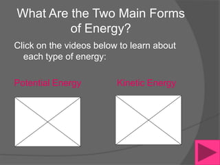 What Are the Two Main Forms
         of Energy?
Click on the videos below to learn about
  each type of energy:

Potential Energy         Kinetic Energy
 