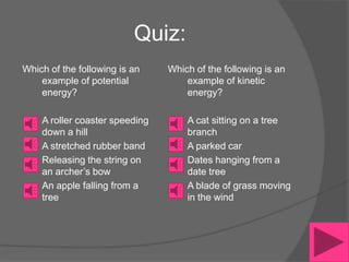 Quiz:
Which of the following is an    Which of the following is an
    example of potential            example of kinetic
    energy?                         energy?

    A roller coaster speeding       A cat sitting on a tree
    down a hill                     branch
    A stretched rubber band         A parked car
    Releasing the string on         Dates hanging from a
    an archer’s bow                 date tree
    An apple falling from a         A blade of grass moving
    tree                            in the wind
 