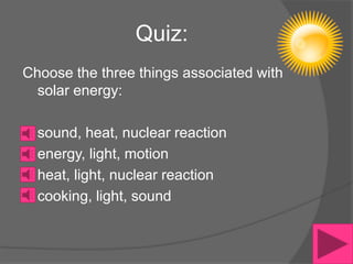 Quiz:
Choose the three things associated with
  solar energy:

  sound, heat, nuclear reaction
  energy, light, motion
  heat, light, nuclear reaction
  cooking, light, sound
 
