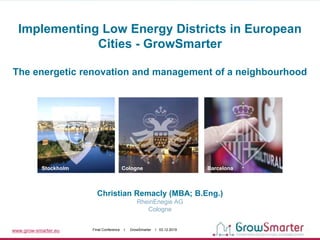 www.grow-smarter.eu Final Conference I GrowSmarter I 03.12.2019
Christian Remacly (MBA; B.Eng.)
RheinEnegie AG
Cologne
Stockholm Cologne Barcelona
Implementing Low Energy Districts in European
Cities - GrowSmarter
The energetic renovation and management of a neighbourhood
 