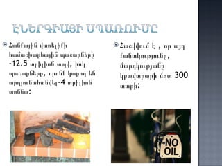 Հանքային վառելիքի համաշխարհային պաշարները -12.5 տրիլիոն տպվ, իսկ պաշարները, որոնք կարող են արդյունահանվել-4 տրիլիոն տոննա:  Հաշվվում է , որ այդ քանակությունը, մարդկությանը կբավարարի մոտ 300 տարի: 