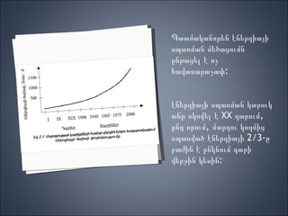 Պատմականորեն էներգիայի սպառման մեծացումն ընթացել է ոչ հավասարաչափ: էներգիայի սպառման կտրուկ աճը սկսվել է  XX  դարում, ընդ որում, մարդու կողմից սպառված էներգիայի 2/3-ը բաժին է ընկնում դարի վերջին կեսին: 