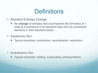 Definitions
 Standard Enthalpy Change
   the change of enthalpy that accompanies the formation of 1
    mole of a substance in its standard state from its constituent
    elements in their standard states.

 Exothermic Rxn
   Typical examples; combustion, neutralisation, respiration



 Endothermic Rxn
   Typical examples; melting, evaporating, photosynthesis.
 