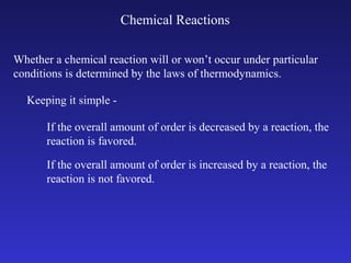 Chemical Reactions

Whether a chemical reaction will or won’t occur under particular
conditions is determined by the laws of thermodynamics.

  Keeping it simple -

       If the overall amount of order is decreased by a reaction, the
       reaction is favored.

       If the overall amount of order is increased by a reaction, the
       reaction is not favored.
 