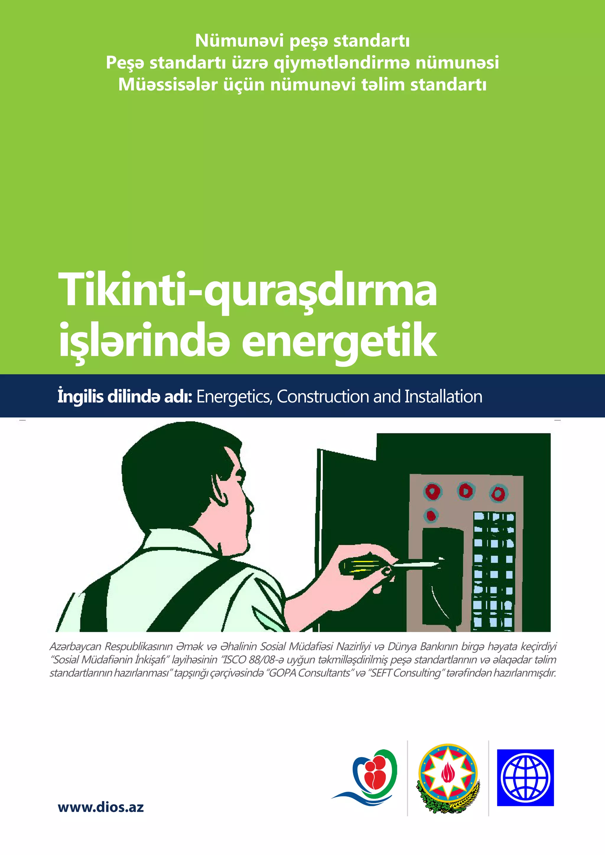 www.dios.az
İngilis dilində adı: Energetics, Construction and Installation
Tikinti-quraşdırma
işlərində energetik
Azərbaycan Respublikasının Əmək və Əhalinin Sosial Müdafiəsi Nazirliyi və Dünya Bankının birgə həyata keçirdiyi
“Sosial Müdafiənin İnkişafı” layihəsinin “ISCO 88/08-ə uyğun təkmilləşdirilmiş peşə standartlarının və əlaqədar təlim
standartlarınınhazırlanması”tapşırığıçərçivəsində“GOPAConsultants”və“SEFTConsulting”tərəfindənhazırlanmışdır.
Nümunəvi peşə standartı
Peşə standartı üzrə qiymətləndirmə nümunəsi
Müəssisələr üçün nümunəvi təlim standartı
 
