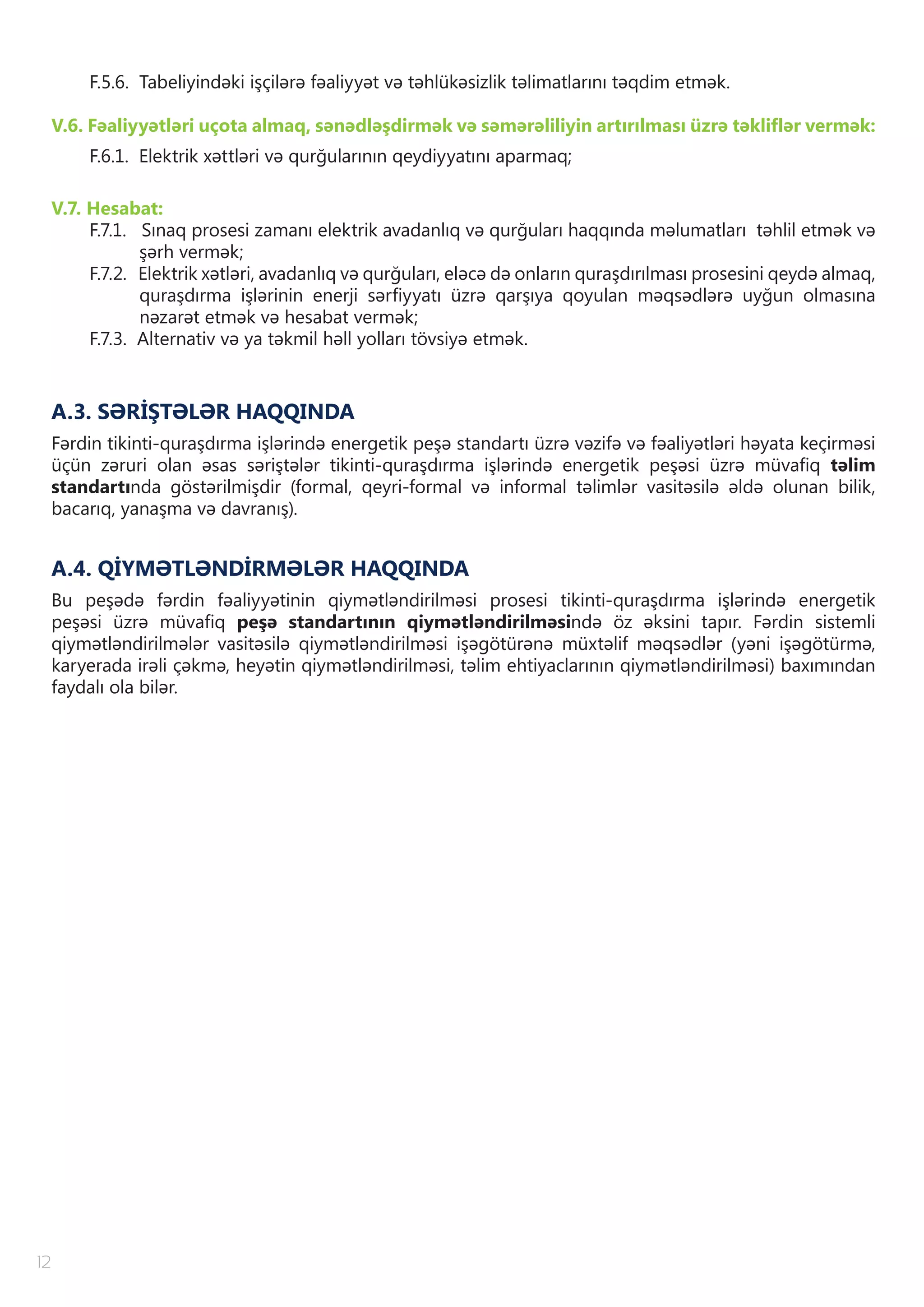 12
F.5.6. Tabeliyindəki işçilərə fəaliyyət və təhlükəsizlik təlimatlarını təqdim etmək.
V.6. Fəaliyyətləri uçota almaq, sənədləşdirmək və səmərəliliyin artırılması üzrə təkliflər vermək:
F.6.1. Elektrik xəttləri və qurğularının qeydiyyatını aparmaq;
V.7. Hesabat:
F.7.1. Sınaq prosesi zamanı elektrik avadanlıq və qurğuları haqqında məlumatları təhlil etmək və
şərh vermək;
F.7.2. Elektrik xətləri, avadanlıq və qurğuları, eləcə də onların quraşdırılması prosesini qeydə almaq,
quraşdırma işlərinin enerji sərfiyyatı üzrə qarşıya qoyulan məqsədlərə uyğun olmasına
nəzarət etmək və hesabat vermək;
F.7.3. Alternativ və ya təkmil həll yolları tövsiyə etmək.
A.3. SƏRİŞTƏLƏR HAQQINDA
Fərdin tikinti-quraşdırma işlərində energetik peşə standartı üzrə vəzifə və fəaliyətləri həyata keçirməsi
üçün zəruri olan əsas səriştələr tikinti-quraşdırma işlərində energetik peşəsi üzrə müvafiq təlim
standartında göstərilmişdir (formal, qeyri-formal və informal təlimlər vasitəsilə əldə olunan bilik,
bacarıq, yanaşma və davranış).
A.4. QİYMƏTLƏNDİRMƏLƏR HAQQINDA
Bu peşədə fərdin fəaliyyətinin qiymətləndirilməsi prosesi tikinti-quraşdırma işlərində energetik
peşəsi üzrə müvafiq peşə standartının qiymətləndirilməsində öz əksini tapır. Fərdin sistemli
qiymətləndirilmələr vasitəsilə qiymətləndirilməsi işəgötürənə müxtəlif məqsədlər (yəni işəgötürmə,
karyerada irəli çəkmə, heyətin qiymətləndirilməsi, təlim ehtiyaclarının qiymətləndirilməsi) baxımından
faydalı ola bilər.
 