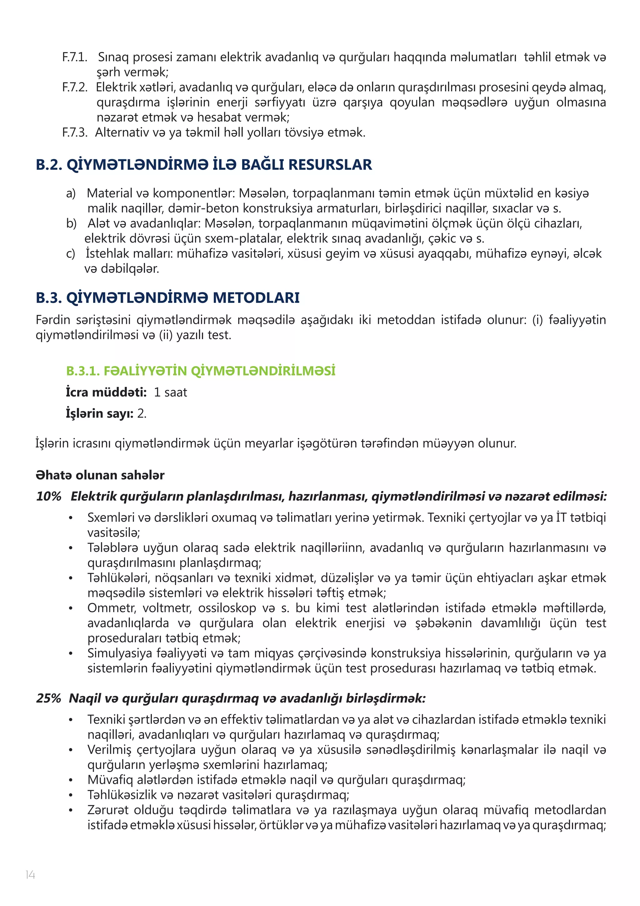 14
F.7.1. Sınaq prosesi zamanı elektrik avadanlıq və qurğuları haqqında məlumatları təhlil etmək və
şərh vermək;
F.7.2. Elektrik xətləri, avadanlıq və qurğuları, eləcə də onların quraşdırılması prosesini qeydə almaq,
quraşdırma işlərinin enerji sərfiyyatı üzrə qarşıya qoyulan məqsədlərə uyğun olmasına
nəzarət etmək və hesabat vermək;
F.7.3. Alternativ və ya təkmil həll yolları tövsiyə etmək.
B.2. QİYMƏTLƏNDİRMƏ İLƏ BAĞLI RESURSLAR
a) Material və komponentlər: Məsələn, torpaqlanmanı təmin etmək üçün müxtəlid en kəsiyə
malik naqillər, dəmir-beton konstruksiya armaturları, birləşdirici naqillər, sıxaclar və s.
b) Alət və avadanlıqlar: Məsələn, torpaqlanmanın müqavimətini ölçmək üçün ölçü cihazları,
elektrik dövrəsi üçün sxem-platalar, elektrik sınaq avadanlığı, çəkic və s.
c) İstehlak malları: mühafizə vasitələri, xüsusi geyim və xüsusi ayaqqabı, mühafizə eynəyi, əlcək
və dəbilqələr.
B.3. QİYMƏTLƏNDİRMƏ METODLARI
Fərdin səriştəsini qiymətləndirmək məqsədilə aşağıdakı iki metoddan istifadə olunur: (i) fəaliyyətin
qiymətləndirilməsi və (ii) yazılı test.
B.3.1. FƏALİYYƏTİN QİYMƏTLƏNDİRİLMƏSİ
İcra müddəti: 1 saat
İşlərin sayı: 2.
İşlərin icrasını qiymətləndirmək üçün meyarlar işəgötürən tərəfindən müəyyən olunur.
Əhatə olunan sahələr
10% Elektrik qurğuların planlaşdırılması, hazırlanması, qiymətləndirilməsi və nəzarət edilməsi:
•	 Sxemləri və dərslikləri oxumaq və təlimatları yerinə yetirmək. Texniki çertyojlar və ya İT tətbiqi
vasitəsilə;
•	 Tələblərə uyğun olaraq sadə elektrik naqilləriinn, avadanlıq və qurğuların hazırlanmasını və
quraşdırılmasını planlaşdırmaq;
•	 Təhlükələri, nöqsanları və texniki xidmət, düzəlişlər və ya təmir üçün ehtiyacları aşkar etmək
məqsədilə sistemləri və elektrik hissələri təftiş etmək;
•	 Ommetr, voltmetr, ossiloskop və s. bu kimi test alətlərindən istifadə etməklə məftillərdə,
avadanlıqlarda və qurğulara olan elektrik enerjisi və şəbəkənin davamlılığı üçün test
proseduraları tətbiq etmək;
•	 Simulyasiya fəaliyyəti və tam miqyas çərçivəsində konstruksiya hissələrinin, qurğuların və ya
sistemlərin fəaliyyətini qiymətləndirmək üçün test prosedurası hazırlamaq və tətbiq etmək.
25% Naqil və qurğuları quraşdırmaq və avadanlığı birləşdirmək:
•	 Texniki şərtlərdən və ən effektiv təlimatlardan və ya alət və cihazlardan istifadə etməklə texniki
naqilləri, avadanlıqları və qurğuları hazırlamaq və quraşdırmaq;
•	 Verilmiş çertyojlara uyğun olaraq və ya xüsusilə sənədləşdirilmiş kənarlaşmalar ilə naqil və
qurğuların yerləşmə sxemlərini hazırlamaq;
•	 Müvafiq alətlərdən istifadə etməklə naqil və qurğuları quraşdırmaq;
•	 Təhlükəsizlik və nəzarət vasitələri quraşdırmaq;
•	 Zərurət olduğu təqdirdə təlimatlara və ya razılaşmaya uyğun olaraq müvafiq metodlardan
istifadəetməkləxüsusihissələr,örtüklərvəyamühafizəvasitələrihazırlamaqvəyaquraşdırmaq;
 
