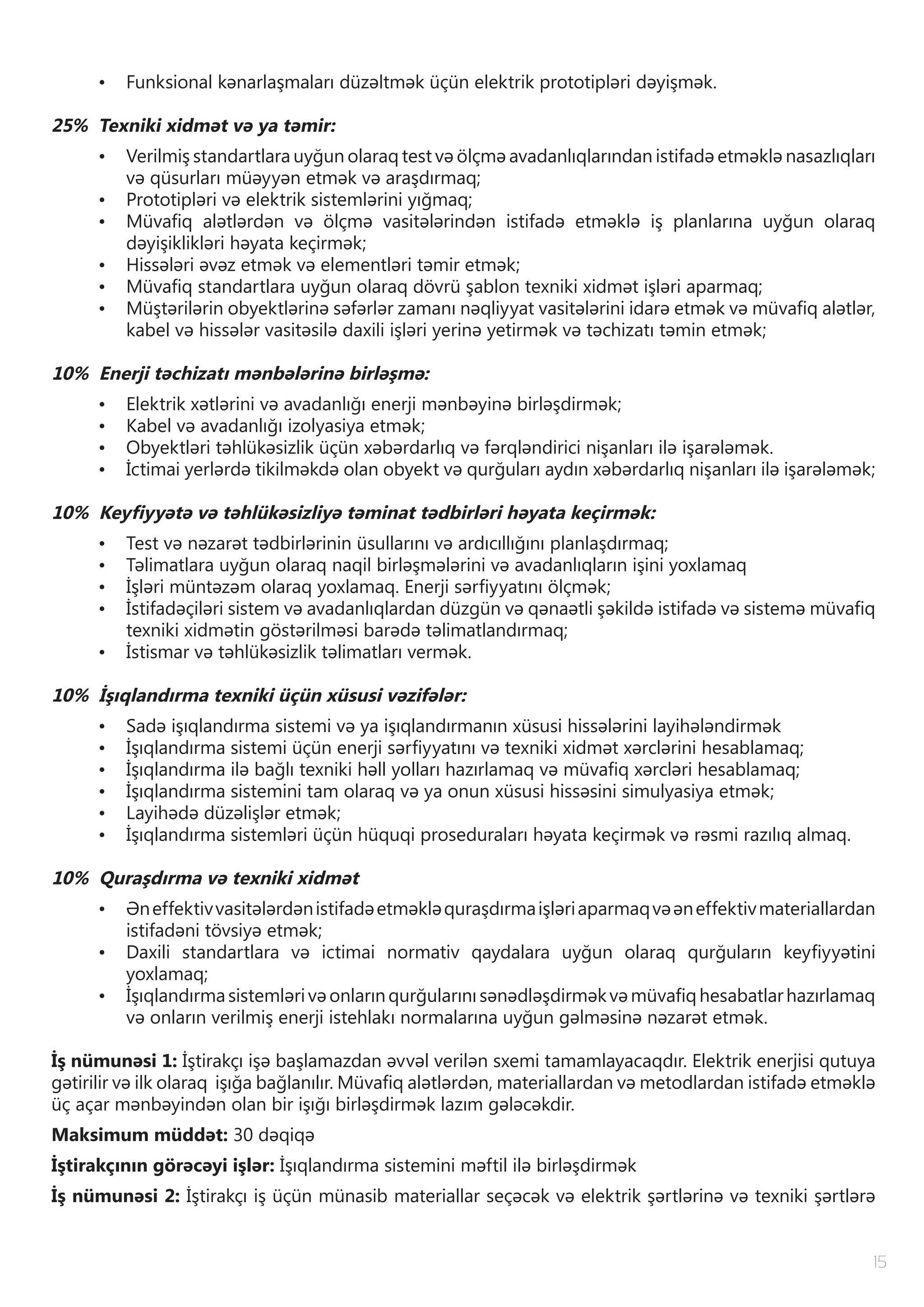 15
•	 Funksional kənarlaşmaları düzəltmək üçün elektrik prototipləri dəyişmək.
25% Texniki xidmət və ya təmir:
•	 Verilmiş standartlara uyğun olaraq test və ölçmə avadanlıqlarından istifadə etməklə nasazlıqları
və qüsurları müəyyən etmək və araşdırmaq;
•	 Prototipləri və elektrik sistemlərini yığmaq;
•	 Müvafiq alətlərdən və ölçmə vasitələrindən istifadə etməklə iş planlarına uyğun olaraq
dəyişiklikləri həyata keçirmək;
•	 Hissələri əvəz etmək və elementləri təmir etmək;
•	 Müvafiq standartlara uyğun olaraq dövrü şablon texniki xidmət işləri aparmaq;
•	 Müştərilərin obyektlərinə səfərlər zamanı nəqliyyat vasitələrini idarə etmək və müvafiq alətlər,
kabel və hissələr vasitəsilə daxili işləri yerinə yetirmək və təchizatı təmin etmək;
10% Enerji təchizatı mənbələrinə birləşmə:
•	 Elektrik xətlərini və avadanlığı enerji mənbəyinə birləşdirmək;
•	 Kabel və avadanlığı izolyasiya etmək;
•	 Obyektləri təhlükəsizlik üçün xəbərdarlıq və fərqləndirici nişanları ilə işarələmək.
•	 İctimai yerlərdə tikilməkdə olan obyekt və qurğuları aydın xəbərdarlıq nişanları ilə işarələmək;
10% Keyfiyyətə və təhlükəsizliyə təminat tədbirləri həyata keçirmək:
•	 Test və nəzarət tədbirlərinin üsullarını və ardıcıllığını planlaşdırmaq;
•	 Təlimatlara uyğun olaraq naqil birləşmələrini və avadanlıqların işini yoxlamaq
•	 İşləri müntəzəm olaraq yoxlamaq. Enerji sərfiyyatını ölçmək;
•	 İstifadəçiləri sistem və avadanlıqlardan düzgün və qənaətli şəkildə istifadə və sistemə müvafiq
texniki xidmətin göstərilməsi barədə təlimatlandırmaq;
•	 İstismar və təhlükəsizlik təlimatları vermək.
10% İşıqlandırma texniki üçün xüsusi vəzifələr:
•	 Sadə işıqlandırma sistemi və ya işıqlandırmanın xüsusi hissələrini layihələndirmək
•	 İşıqlandırma sistemi üçün enerji sərfiyyatını və texniki xidmət xərclərini hesablamaq;
•	 İşıqlandırma ilə bağlı texniki həll yolları hazırlamaq və müvafiq xərcləri hesablamaq;
•	 İşıqlandırma sistemini tam olaraq və ya onun xüsusi hissəsini simulyasiya etmək;
•	 Layihədə düzəlişlər etmək;
•	 İşıqlandırma sistemləri üçün hüquqi proseduraları həyata keçirmək və rəsmi razılıq almaq.
10% Quraşdırma və texniki xidmət
•	 Əneffektivvasitələrdənistifadəetməkləquraşdırmaişləriaparmaqvəəneffektivmateriallardan
istifadəni tövsiyə etmək;
•	 Daxili standartlara və ictimai normativ qaydalara uyğun olaraq qurğuların keyfiyyətini
yoxlamaq;
•	 İşıqlandırmasistemlərivəonlarınqurğularınısənədləşdirməkvəmüvafiqhesabatlarhazırlamaq
və onların verilmiş enerji istehlakı normalarına uyğun gəlməsinə nəzarət etmək.
İş nümunəsi 1: İştirakçı işə başlamazdan əvvəl verilən sxemi tamamlayacaqdır. Elektrik enerjisi qutuya
gətirilir və ilk olaraq işığa bağlanılır. Müvafiq alətlərdən, materiallardan və metodlardan istifadə etməklə
üç açar mənbəyindən olan bir işığı birləşdirmək lazım gələcəkdir.
Maksimum müddət: 30 dəqiqə
İştirakçının görəcəyi işlər: İşıqlandırma sistemini məftil ilə birləşdirmək
İş nümunəsi 2: İştirakçı iş üçün münasib materiallar seçəcək və elektrik şərtlərinə və texniki şərtlərə
 