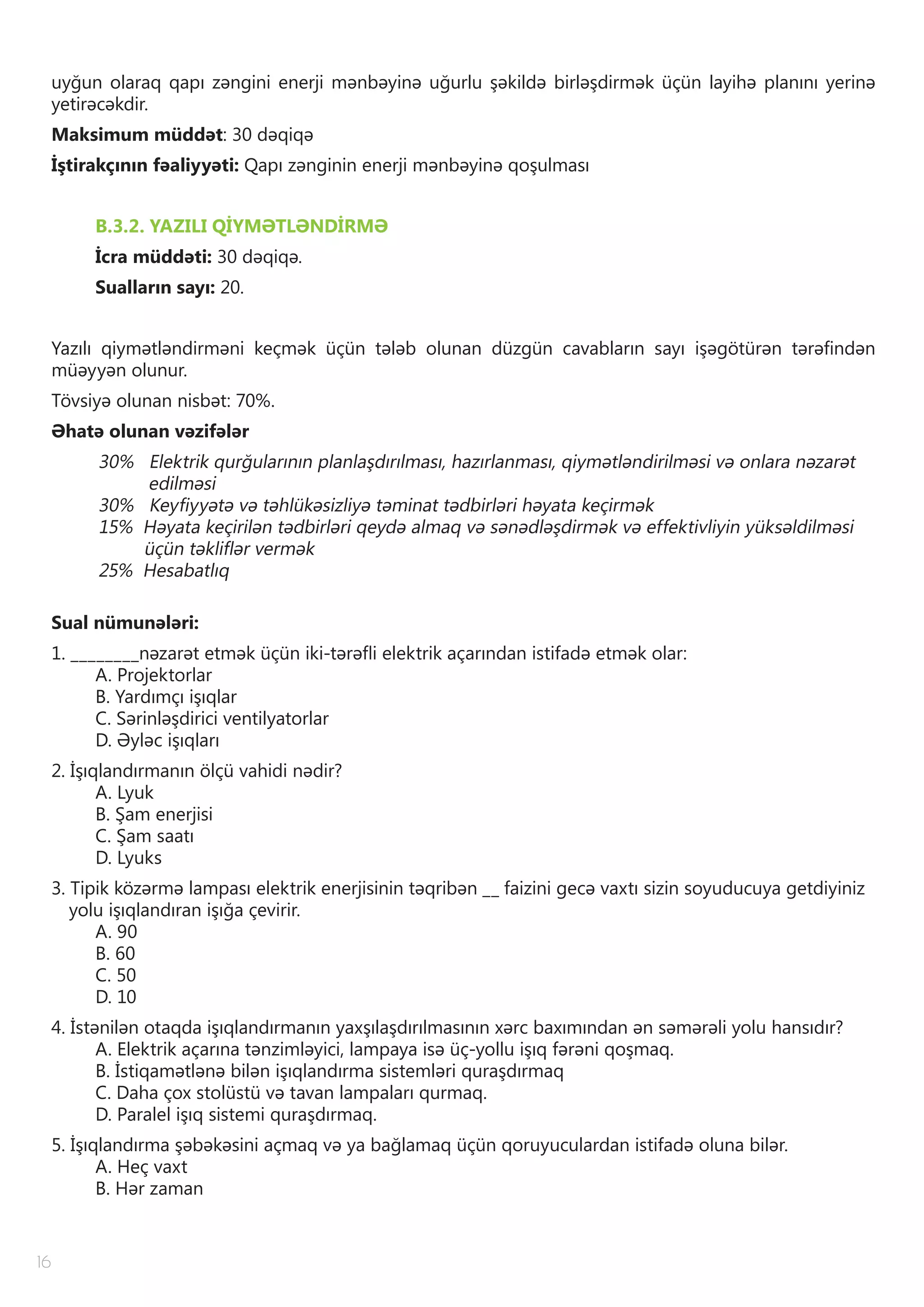 16
uyğun olaraq qapı zəngini enerji mənbəyinə uğurlu şəkildə birləşdirmək üçün layihə planını yerinə
yetirəcəkdir.
Maksimum müddət: 30 dəqiqə
İştirakçının fəaliyyəti: Qapı zənginin enerji mənbəyinə qoşulması
B.3.2. YAZILI QİYMƏTLƏNDİRMƏ
İcra müddəti: 30 dəqiqə.
Sualların sayı: 20.
Yazılı qiymətləndirməni keçmək üçün tələb olunan düzgün cavabların sayı işəgötürən tərəfindən
müəyyən olunur.
Tövsiyə olunan nisbət: 70%.
Əhatə olunan vəzifələr
30% Elektrik qurğularının planlaşdırılması, hazırlanması, qiymətləndirilməsi və onlara nəzarət
edilməsi
30% Keyfiyyətə və təhlükəsizliyə təminat tədbirləri həyata keçirmək
15% Həyata keçirilən tədbirləri qeydə almaq və sənədləşdirmək və effektivliyin yüksəldilməsi
üçün təkliflər vermək
25% Hesabatlıq
Sual nümunələri:
1. ________nəzarət etmək üçün iki-tərəfli elektrik açarından istifadə etmək olar:
A. Projektorlar
B. Yardımçı işıqlar
C. Sərinləşdirici ventilyatorlar
D. Əyləc işıqları
2. İşıqlandırmanın ölçü vahidi nədir?
A. Lyuk
B. Şam enerjisi
C. Şam saatı
D. Lyuks
3. Tipik közərmə lampası elektrik enerjisinin təqribən __ faizini gecə vaxtı sizin soyuducuya getdiyiniz
yolu işıqlandıran işığa çevirir.
A. 90
B. 60
C. 50
D. 10
4. İstənilən otaqda işıqlandırmanın yaxşılaşdırılmasının xərc baxımından ən səmərəli yolu hansıdır?
A. Elektrik açarına tənzimləyici, lampaya isə üç-yollu işıq fərəni qoşmaq.
B. İstiqamətlənə bilən işıqlandırma sistemləri quraşdırmaq
C. Daha çox stolüstü və tavan lampaları qurmaq.
D. Paralel işıq sistemi quraşdırmaq.
5. İşıqlandırma şəbəkəsini açmaq və ya bağlamaq üçün qoruyuculardan istifadə oluna bilər.
A. Heç vaxt
B. Hər zaman
 