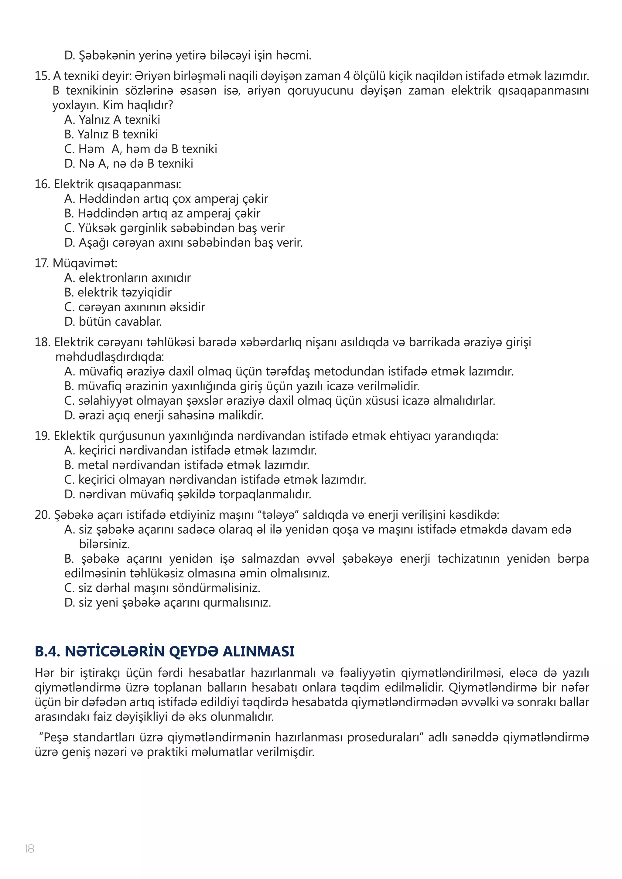 18
D. Şəbəkənin yerinə yetirə biləcəyi işin həcmi.
15. A texniki deyir: Əriyən birləşməli naqili dəyişən zaman 4 ölçülü kiçik naqildən istifadə etmək lazımdır.
B texnikinin sözlərinə əsasən isə, əriyən qoruyucunu dəyişən zaman elektrik qısaqapanmasını
yoxlayın. Kim haqlıdır?
A. Yalnız A texniki
B. Yalnız B texniki
C. Həm A, həm də B texniki
D. Nə A, nə də B texniki
16. Elektrik qısaqapanması:
A. Həddindən artıq çox amperaj çəkir
B. Həddindən artıq az amperaj çəkir
C. Yüksək gərginlik səbəbindən baş verir
D. Aşağı cərəyan axını səbəbindən baş verir.
17. Müqavimət:
A. elektronların axınıdır
B. elektrik təzyiqidir
C. cərəyan axınının əksidir
D. bütün cavablar.
18. Elektrik cərəyanı təhlükəsi barədə xəbərdarlıq nişanı asıldıqda və barrikada əraziyə girişi
məhdudlaşdırdıqda:
A. müvafiq əraziyə daxil olmaq üçün tərəfdaş metodundan istifadə etmək lazımdır.
B. müvafiq ərazinin yaxınlığında giriş üçün yazılı icazə verilməlidir.
C. səlahiyyət olmayan şəxslər əraziyə daxil olmaq üçün xüsusi icazə almalıdırlar.
D. ərazi açıq enerji sahəsinə malikdir.
19. Eklektik qurğusunun yaxınlığında nərdivandan istifadə etmək ehtiyacı yarandıqda:
A. keçirici nərdivandan istifadə etmək lazımdır.
B. metal nərdivandan istifadə etmək lazımdır.
C. keçirici olmayan nərdivandan istifadə etmək lazımdır.
D. nərdivan müvafiq şəkildə torpaqlanmalıdır.
20. Şəbəkə açarı istifadə etdiyiniz maşını “tələyə” saldıqda və enerji verilişini kəsdikdə:
A. siz şəbəkə açarını sadəcə olaraq əl ilə yenidən qoşa və maşını istifadə etməkdə davam edə
bilərsiniz.
B. şəbəkə açarını yenidən işə salmazdan əvvəl şəbəkəyə enerji təchizatının yenidən bərpa
edilməsinin təhlükəsiz olmasına əmin olmalısınız.
C. siz dərhal maşını söndürməlisiniz.
D. siz yeni şəbəkə açarını qurmalısınız.
B.4. NƏTİCƏLƏRİN QEYDƏ ALINMASI
Hər bir iştirakçı üçün fərdi hesabatlar hazırlanmalı və fəaliyyətin qiymətləndirilməsi, eləcə də yazılı
qiymətləndirmə üzrə toplanan balların hesabatı onlara təqdim edilməlidir. Qiymətləndirmə bir nəfər
üçün bir dəfədən artıq istifadə edildiyi təqdirdə hesabatda qiymətləndirmədən əvvəlki və sonrakı ballar
arasındakı faiz dəyişikliyi də əks olunmalıdır.
“Peşə standartları üzrə qiymətləndirmənin hazırlanması proseduraları” adlı sənəddə qiymətləndirmə
üzrə geniş nəzəri və praktiki məlumatlar verilmişdir.
 