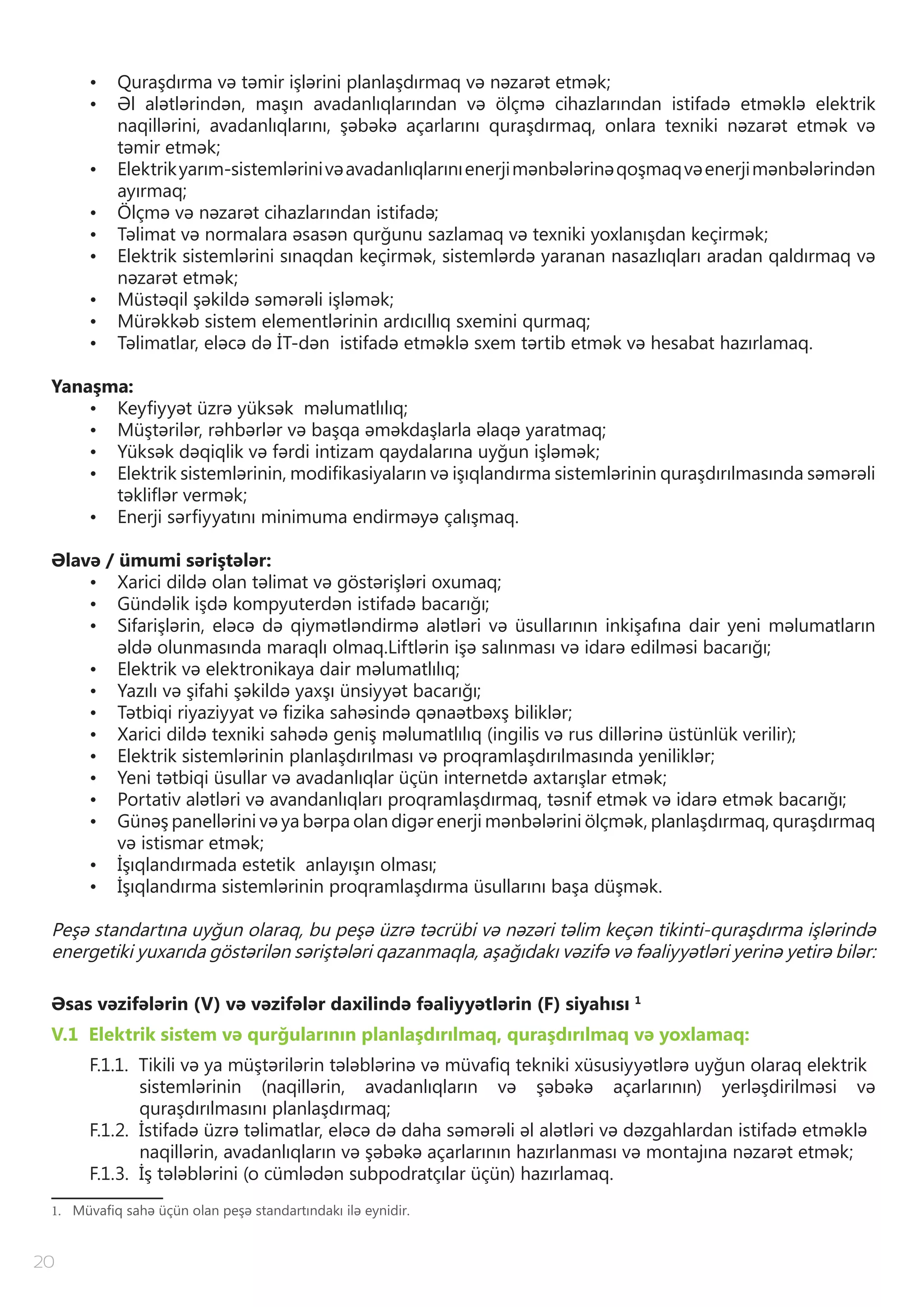 20
•	 Quraşdırma və təmir işlərini planlaşdırmaq və nəzarət etmək;
•	 Əl alətlərindən, maşın avadanlıqlarından və ölçmə cihazlarından istifadə etməklə elektrik
naqillərini, avadanlıqlarını, şəbəkə açarlarını quraşdırmaq, onlara texniki nəzarət etmək və
təmir etmək;
•	 Elektrikyarım-sistemlərinivəavadanlıqlarınıenerjimənbələrinəqoşmaqvəenerjimənbələrindən
ayırmaq;
•	 Ölçmə və nəzarət cihazlarından istifadə;
•	 Təlimat və normalara əsasən qurğunu sazlamaq və texniki yoxlanışdan keçirmək;
•	 Elektrik sistemlərini sınaqdan keçirmək, sistemlərdə yaranan nasazlıqları aradan qaldırmaq və
nəzarət etmək;
•	 Müstəqil şəkildə səmərəli işləmək;
•	 Mürəkkəb sistem elementlərinin ardıcıllıq sxemini qurmaq;
•	 Təlimatlar, eləcə də İT-dən istifadə etməklə sxem tərtib etmək və hesabat hazırlamaq.
Yanaşma:
•	 Keyfiyyət üzrə yüksək məlumatlılıq;
•	 Müştərilər, rəhbərlər və başqa əməkdaşlarla əlaqə yaratmaq;
•	 Yüksək dəqiqlik və fərdi intizam qaydalarına uyğun işləmək;
•	 Elektrik sistemlərinin, modifikasiyaların və işıqlandırma sistemlərinin quraşdırılmasında səmərəli
təkliflər vermək;
•	 Enerji sərfiyyatını minimuma endirməyə çalışmaq.
Əlavə / ümumi səriştələr:
•	 Xarici dildə olan təlimat və göstərişləri oxumaq;
•	 Gündəlik işdə kompyuterdən istifadə bacarığı;
•	 Sifarişlərin, eləcə də qiymətləndirmə alətləri və üsullarının inkişafına dair yeni məlumatların
əldə olunmasında maraqlı olmaq.Liftlərin işə salınması və idarə edilməsi bacarığı;
•	 Elektrik və elektronikaya dair məlumatlılıq;
•	 Yazılı və şifahi şəkildə yaxşı ünsiyyət bacarığı;
•	 Tətbiqi riyaziyyat və fizika sahəsində qənaətbəxş biliklər;
•	 Xarici dildə texniki sahədə geniş məlumatlılıq (ingilis və rus dillərinə üstünlük verilir);
•	 Elektrik sistemlərinin planlaşdırılması və proqramlaşdırılmasında yeniliklər;
•	 Yeni tətbiqi üsullar və avadanlıqlar üçün internetdə axtarışlar etmək;
•	 Portativ alətləri və avandanlıqları proqramlaşdırmaq, təsnif etmək və idarə etmək bacarığı;
•	 Günəş panellərini və ya bərpa olan digər enerji mənbələrini ölçmək, planlaşdırmaq, quraşdırmaq
və istismar etmək;
•	 İşıqlandırmada estetik anlayışın olması;
•	 İşıqlandırma sistemlərinin proqramlaşdırma üsullarını başa düşmək.
Peşə standartına uyğun olaraq, bu peşə üzrə təcrübi və nəzəri təlim keçən tikinti-quraşdırma işlərində
energetiki yuxarıda göstərilən səriştələri qazanmaqla, aşağıdakı vəzifə və fəaliyyətləri yerinə yetirə bilər:
Əsas vəzifələrin (V) və vəzifələr daxilində fəaliyyətlərin (F) siyahısı 1
V.1 Elektrik sistem və qurğularının planlaşdırılmaq, quraşdırılmaq və yoxlamaq:
F.1.1. Tikili və ya müştərilərin tələblərinə və müvafiq tekniki xüsusiyyətlərə uyğun olaraq elektrik
sistemlərinin (naqillərin, avadanlıqların və şəbəkə açarlarının) yerləşdirilməsi və
quraşdırılmasını planlaşdırmaq;
F.1.2. İstifadə üzrə təlimatlar, eləcə də daha səmərəli əl alətləri və dəzgahlardan istifadə etməklə
naqillərin, avadanlıqların və şəbəkə açarlarının hazırlanması və montajına nəzarət etmək;
F.1.3. İş tələblərini (o cümlədən subpodratçılar üçün) hazırlamaq.
1. Müvafiq sahə üçün olan peşə standartındakı ilə eynidir.
 