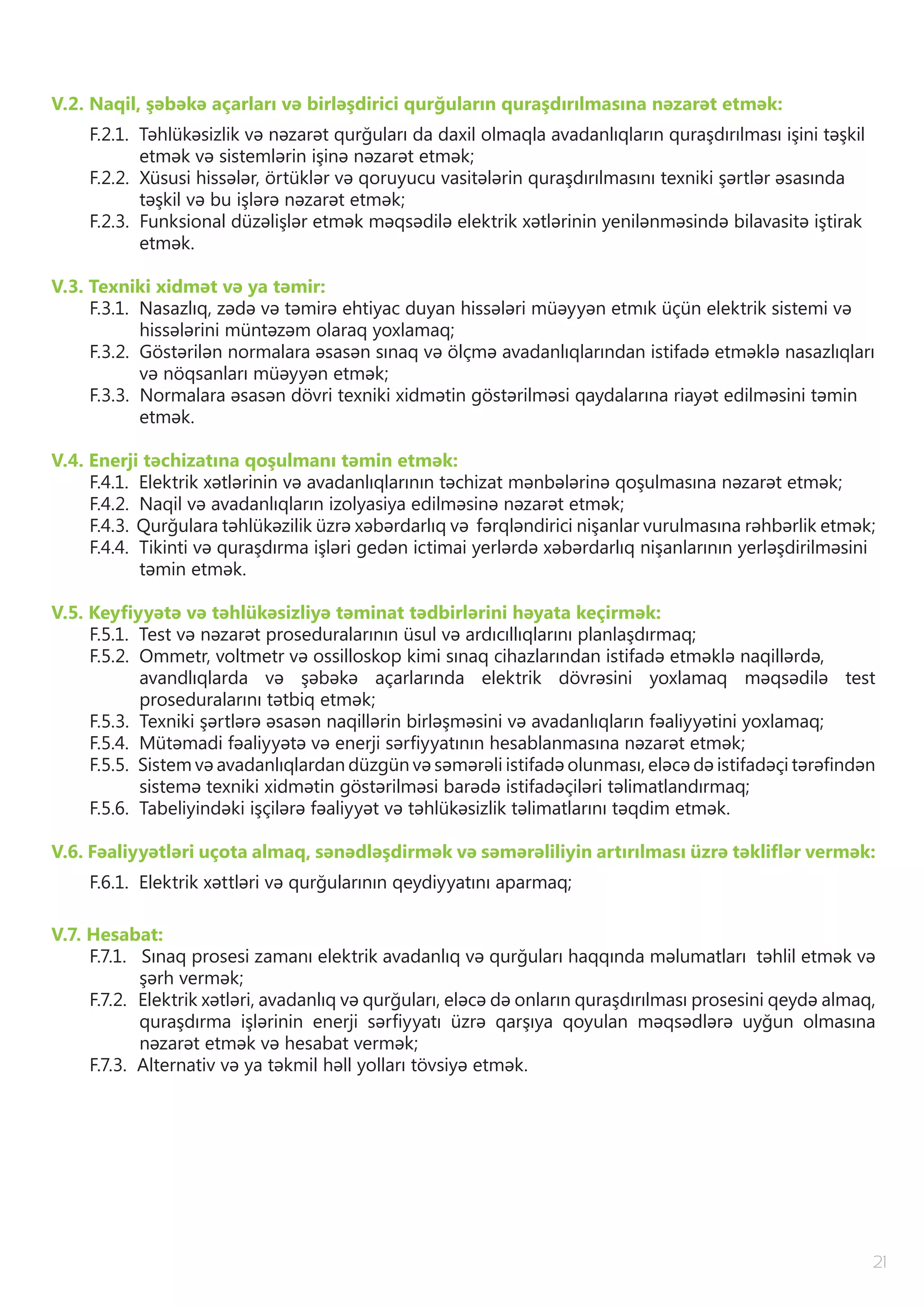 21
V.2. Naqil, şəbəkə açarları və birləşdirici qurğuların quraşdırılmasına nəzarət etmək:
F.2.1. Təhlükəsizlik və nəzarət qurğuları da daxil olmaqla avadanlıqların quraşdırılması işini təşkil
etmək və sistemlərin işinə nəzarət etmək;
F.2.2. Xüsusi hissələr, örtüklər və qoruyucu vasitələrin quraşdırılmasını texniki şərtlər əsasında
təşkil və bu işlərə nəzarət etmək;
F.2.3. Funksional düzəlişlər etmək məqsədilə elektrik xətlərinin yenilənməsində bilavasitə iştirak
etmək.
V.3. Texniki xidmət və ya təmir:
F.3.1. Nasazlıq, zədə və təmirə ehtiyac duyan hissələri müəyyən etmık üçün elektrik sistemi və
hissələrini müntəzəm olaraq yoxlamaq;
F.3.2. Göstərilən normalara əsasən sınaq və ölçmə avadanlıqlarından istifadə etməklə nasazlıqları
və nöqsanları müəyyən etmək;
F.3.3. Normalara əsasən dövri texniki xidmətin göstərilməsi qaydalarına riayət edilməsini təmin
etmək.
V.4. Enerji təchizatına qoşulmanı təmin etmək:
F.4.1. Elektrik xətlərinin və avadanlıqlarının təchizat mənbələrinə qoşulmasına nəzarət etmək;
F.4.2. Naqil və avadanlıqların izolyasiya edilməsinə nəzarət etmək;
F.4.3. Qurğulara təhlükəzilik üzrə xəbərdarlıq və fərqləndirici nişanlar vurulmasına rəhbərlik etmək;
F.4.4. Tikinti və quraşdırma işləri gedən ictimai yerlərdə xəbərdarlıq nişanlarının yerləşdirilməsini
təmin etmək.
V.5. Keyfiyyətə və təhlükəsizliyə təminat tədbirlərini həyata keçirmək:
F.5.1. Test və nəzarət proseduralarının üsul və ardıcıllıqlarını planlaşdırmaq;
F.5.2. Ommetr, voltmetr və ossilloskop kimi sınaq cihazlarından istifadə etməklə naqillərdə,
avandlıqlarda və şəbəkə açarlarında elektrik dövrəsini yoxlamaq məqsədilə test
proseduralarını tətbiq etmək;
F.5.3. Texniki şərtlərə əsasən naqillərin birləşməsini və avadanlıqların fəaliyyətini yoxlamaq;
F.5.4. Mütəmadi fəaliyyətə və enerji sərfiyyatının hesablanmasına nəzarət etmək;
F.5.5. Sistem və avadanlıqlardan düzgün və səmərəli istifadə olunması, eləcə də istifadəçi tərəfindən
sistemə texniki xidmətin göstərilməsi barədə istifadəçiləri təlimatlandırmaq;
F.5.6. Tabeliyindəki işçilərə fəaliyyət və təhlükəsizlik təlimatlarını təqdim etmək.
V.6. Fəaliyyətləri uçota almaq, sənədləşdirmək və səmərəliliyin artırılması üzrə təkliflər vermək:
F.6.1. Elektrik xəttləri və qurğularının qeydiyyatını aparmaq;
V.7. Hesabat:
F.7.1. Sınaq prosesi zamanı elektrik avadanlıq və qurğuları haqqında məlumatları təhlil etmək və
şərh vermək;
F.7.2. Elektrik xətləri, avadanlıq və qurğuları, eləcə də onların quraşdırılması prosesini qeydə almaq,
quraşdırma işlərinin enerji sərfiyyatı üzrə qarşıya qoyulan məqsədlərə uyğun olmasına
nəzarət etmək və hesabat vermək;
F.7.3. Alternativ və ya təkmil həll yolları tövsiyə etmək.
 