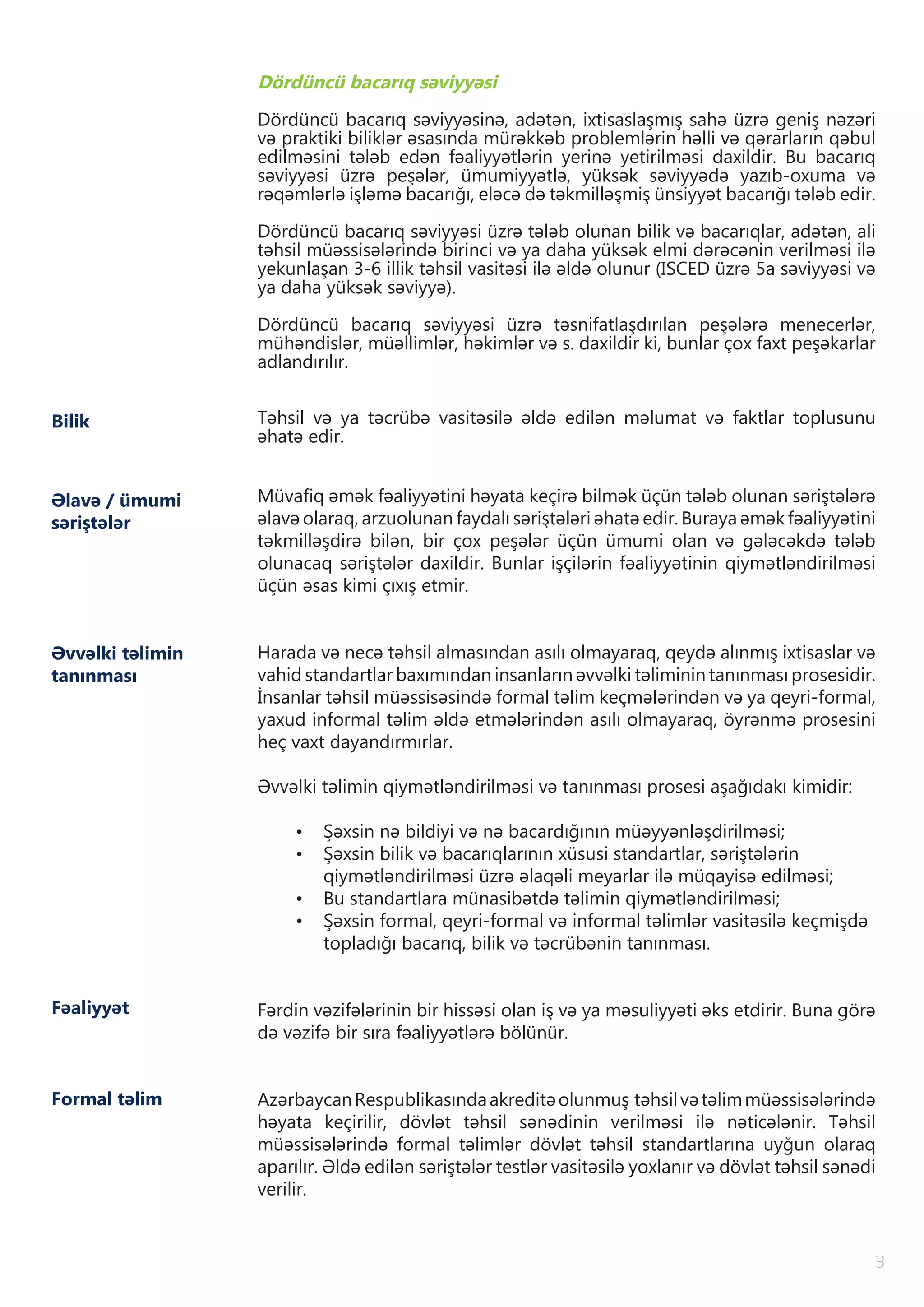 3
Bilik
Dördüncü bacarıq səviyyəsi
Dördüncü bacarıq səviyyəsinə, adətən, ixtisaslaşmış sahə üzrə geniş nəzəri
və praktiki biliklər əsasında mürəkkəb problemlərin həlli və qərarların qəbul
edilməsini tələb edən fəaliyyətlərin yerinə yetirilməsi daxildir. Bu bacarıq
səviyyəsi üzrə peşələr, ümumiyyətlə, yüksək səviyyədə yazıb-oxuma və
rəqəmlərlə işləmə bacarığı, eləcə də təkmilləşmiş ünsiyyət bacarığı tələb edir.
Dördüncü bacarıq səviyyəsi üzrə tələb olunan bilik və bacarıqlar, adətən, ali
təhsil müəssisələrində birinci və ya daha yüksək elmi dərəcənin verilməsi ilə
yekunlaşan 3-6 illik təhsil vasitəsi ilə əldə olunur (ISCED üzrə 5a səviyyəsi və
ya daha yüksək səviyyə).
Dördüncü bacarıq səviyyəsi üzrə təsnifatlaşdırılan peşələrə menecerlər,
mühəndislər, müəllimlər, həkimlər və s. daxildir ki, bunlar çox faxt peşəkarlar
adlandırılır.
Təhsil və ya təcrübə vasitəsilə əldə edilən məlumat və faktlar toplusunu
əhatə edir.
Müvafiq əmək fəaliyyətini həyata keçirə bilmək üçün tələb olunan səriştələrə
əlavə olaraq, arzuolunan faydalı səriştələri əhatə edir. Buraya əmək fəaliyyətini
təkmilləşdirə bilən, bir çox peşələr üçün ümumi olan və gələcəkdə tələb
olunacaq səriştələr daxildir. Bunlar işçilərin fəaliyyətinin qiymətləndirilməsi
üçün əsas kimi çıxış etmir.
Harada və necə təhsil almasından asılı olmayaraq, qeydə alınmış ixtisaslar və
vahid standartlar baxımından insanların əvvəlki təliminin tanınması prosesidir.
İnsanlar təhsil müəssisəsində formal təlim keçmələrindən və ya qeyri-formal,
yaxud informal təlim əldə etmələrindən asılı olmayaraq, öyrənmə prosesini
heç vaxt dayandırmırlar.
Əvvəlki təlimin qiymətləndirilməsi və tanınması prosesi aşağıdakı kimidir:
•	 Şəxsin nə bildiyi və nə bacardığının müəyyənləşdirilməsi;
•	 Şəxsin bilik və bacarıqlarının xüsusi standartlar, səriştələrin
qiymətləndirilməsi üzrə əlaqəli meyarlar ilə müqayisə edilməsi;
•	 Bu standartlara münasibətdə təlimin qiymətləndirilməsi;
•	 Şəxsin formal, qeyri-formal və informal təlimlər vasitəsilə keçmişdə
topladığı bacarıq, bilik və təcrübənin tanınması.
Fərdin vəzifələrinin bir hissəsi olan iş və ya məsuliyyəti əks etdirir. Buna görə
də vəzifə bir sıra fəaliyyətlərə bölünür.
AzərbaycanRespublikasındaakreditəolunmuş təhsilvətəlimmüəssisələrində
həyata keçirilir, dövlət təhsil sənədinin verilməsi ilə nəticələnir. Təhsil
müəssisələrində formal təlimlər dövlət təhsil standartlarına uyğun olaraq
aparılır. Əldə edilən səriştələr testlər vasitəsilə yoxlanır və dövlət təhsil sənədi
verilir.
Əlavə / ümumi
səriştələr
Əvvəlki təlimin
tanınması
Fəaliyyət
Formal təlim
 