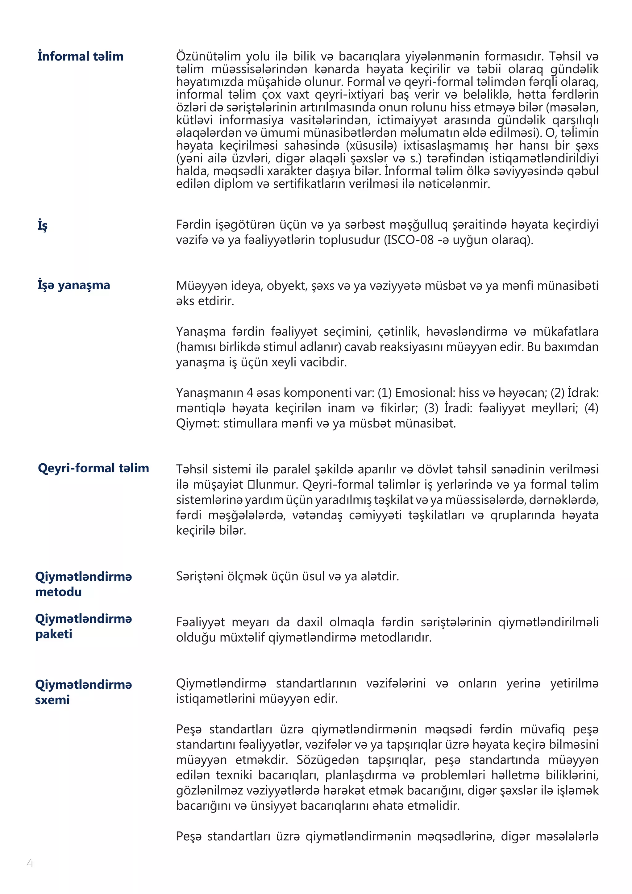 İnformal təlim Özünütəlim yolu ilə bilik və bacarıqlara yiyələnmənin formasıdır. Təhsil və
təlim müəssisələrindən kənarda həyata keçirilir və təbii olaraq gündəlik
həyatımızda müşahidə olunur. Formal və qeyri-formal təlimdən fərqli olaraq,
informal təlim çox vaxt qeyri-ixtiyari baş verir və beləliklə, hətta fərdlərin
özləri də səriştələrinin artırılmasında onun rolunu hiss etməyə bilər (məsələn,
kütləvi informasiya vasitələrindən, ictimaiyyət arasında gündəlik qarşılıqlı
əlaqələrdən və ümumi münasibətlərdən məlumatın əldə edilməsi). O, təlimin
həyata keçirilməsi sahəsində (xüsusilə) ixtisaslaşmamış hər hansı bir şəxs
(yəni ailə üzvləri, digər əlaqəli şəxslər və s.) tərəfindən istiqamətləndirildiyi
halda, məqsədli xarakter daşıya bilər. İnformal təlim ölkə səviyyəsində qəbul
edilən diplom və sertifikatların verilməsi ilə nəticələnmir.
Fərdin işəgötürən üçün və ya sərbəst məşğulluq şəraitində həyata keçirdiyi
vəzifə və ya fəaliyyətlərin toplusudur (ISCO-08 -ə uyğun olaraq).
Müəyyən ideya, obyekt, şəxs və ya vəziyyətə müsbət və ya mənfi münasibəti
əks etdirir.
Yanaşma fərdin fəaliyyət seçimini, çətinlik, həvəsləndirmə və mükafatlara
(hamısı birlikdə stimul adlanır) cavab reaksiyasını müəyyən edir. Bu baxımdan
yanaşma iş üçün xeyli vacibdir.
Yanaşmanın 4 əsas komponenti var: (1) Emosional: hiss və həyəcan; (2) İdrak:
məntiqlə həyata keçirilən inam və fikirlər; (3) İradi: fəaliyyət meylləri; (4)
Qiymət: stimullara mənfi və ya müsbət münasibət.
Təhsil sistemi ilə paralel şəkildə aparılır və dövlət təhsil sənədinin verilməsi
ilə müşayiət оlunmur. Qeyri-formal təlimlər iş yerlərində və ya formal təlim
sistemlərinə yardım üçün yaradılmış təşkilat və ya müəssisələrdə, dərnəklərdə,
fərdi məşğələlərdə, vətəndaş cəmiyyəti təşkilatları və qruplarında həyata
keçirilə bilər.
Səriştəni ölçmək üçün üsul və ya alətdir.
Fəaliyyət meyarı da daxil olmaqla fərdin səriştələrinin qiymətləndirilməli
olduğu müxtəlif qiymətləndirmə metodlarıdır.
Qiymətləndirmə standartlarının vəzifələrini və onların yerinə yetirilmə
istiqamətlərini müəyyən edir.
Peşə standartları üzrə qiymətləndirmənin məqsədi fərdin müvafiq peşə
standartını fəaliyyətlər, vəzifələr və ya tapşırıqlar üzrə həyata keçirə bilməsini
müəyyən etməkdir. Sözügedən tapşırıqlar, peşə standartında müəyyən
edilən texniki bacarıqları, planlaşdırma və problemləri həlletmə biliklərini,
gözlənilməz vəziyyətlərdə hərəkət etmək bacarığını, digər şəxslər ilə işləmək
bacarığını və ünsiyyət bacarıqlarını əhatə etməlidir.
Peşə standartları üzrə qiymətləndirmənin məqsədlərinə, digər məsələlərlə
İş
Qeyri-formal təlim
Qiymətləndirmə
metodu
Qiymətləndirmə
sxemi
İşə yanaşma
Qiymətləndirmə
paketi
4
 
