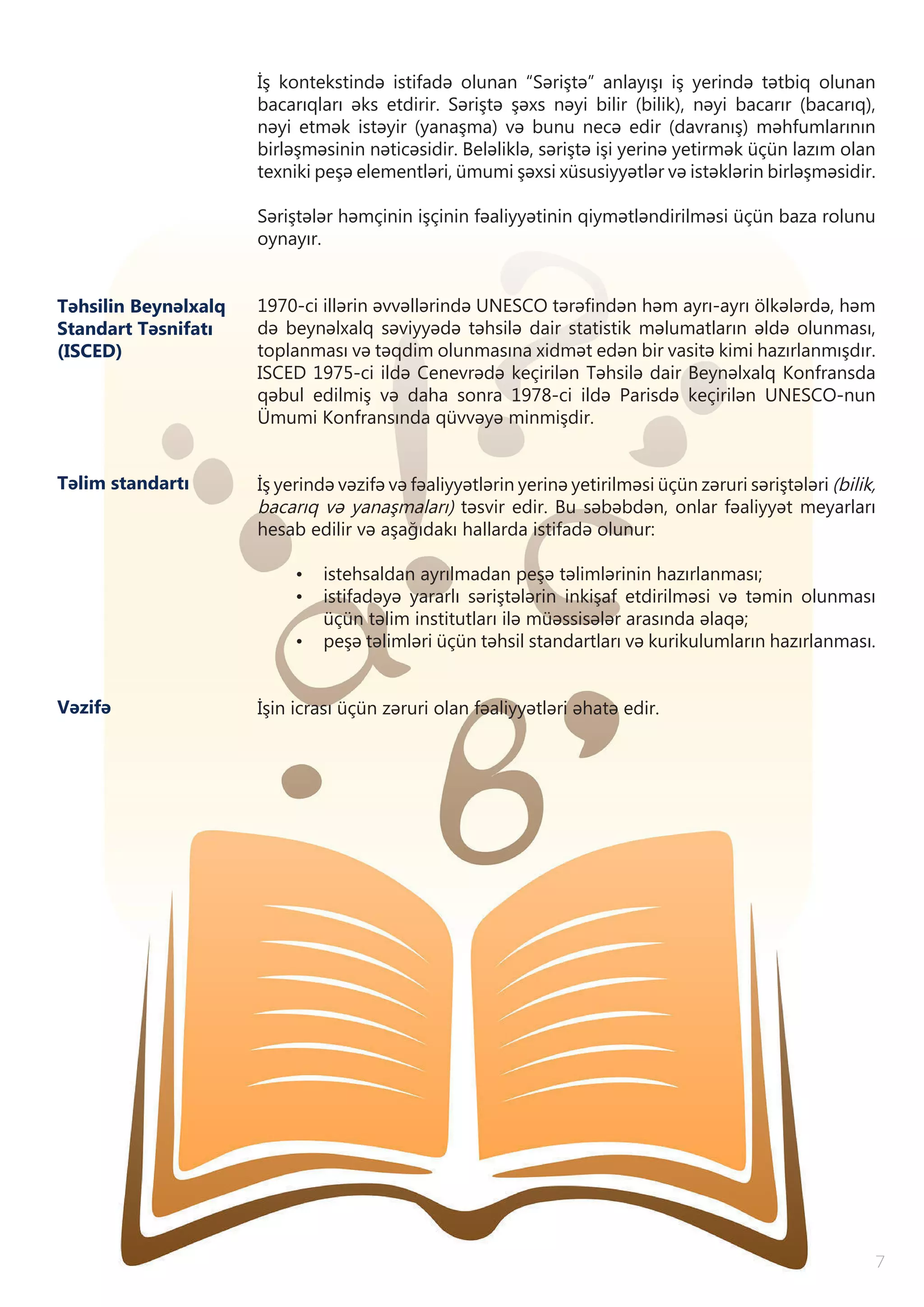 7
İş kontekstində istifadə olunan “Səriştə” anlayışı iş yerində tətbiq olunan
bacarıqları əks etdirir. Səriştə şəxs nəyi bilir (bilik), nəyi bacarır (bacarıq),
nəyi etmək istəyir (yanaşma) və bunu necə edir (davranış) məhfumlarının
birləşməsinin nəticəsidir. Beləliklə, səriştə işi yerinə yetirmək üçün lazım olan
texniki peşə elementləri, ümumi şəxsi xüsusiyyətlər və istəklərin birləşməsidir.
Səriştələr həmçinin işçinin fəaliyyətinin qiymətləndirilməsi üçün baza rolunu
oynayır.
1970-ci illərin əvvəllərində UNESCO tərəfindən həm ayrı-ayrı ölkələrdə, həm
də beynəlxalq səviyyədə təhsilə dair statistik məlumatların əldə olunması,
toplanması və təqdim olunmasına xidmət edən bir vasitə kimi hazırlanmışdır.
ISCED 1975-ci ildə Cenevrədə keçirilən Təhsilə dair Beynəlxalq Konfransda
qəbul edilmiş və daha sonra 1978-ci ildə Parisdə keçirilən UNESCO-nun
Ümumi Konfransında qüvvəyə minmişdir.
İş yerində vəzifə və fəaliyyətlərin yerinə yetirilməsi üçün zəruri səriştələri (bilik,
bacarıq və yanaşmaları) təsvir edir. Bu səbəbdən, onlar fəaliyyət meyarları
hesab edilir və aşağıdakı hallarda istifadə olunur:
•	 istehsaldan ayrılmadan peşə təlimlərinin hazırlanması;
•	 istifadəyə yararlı səriştələrin inkişaf etdirilməsi və təmin olunması
üçün təlim institutları ilə müəssisələr arasında əlaqə;
•	 peşə təlimləri üçün təhsil standartları və kurikulumların hazırlanması.
İşin icrası üçün zəruri olan fəaliyyətləri əhatə edir.Vəzifə
Təhsilin Beynəlxalq
Standart Təsnifatı
(ISCED)
Təlim standartı
 