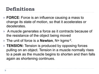 Definitions
 FORCE: Force is an influence causing a mass to
change its state of motion, so that it accelerates or
decelerates.
 A muscle generates a force as it contracts because of
the resistance of the object being moved
 The unit of force is a Newton, N= kgms-2.
 TENSION: Tension is produced by opposing forces
pulling on an object. Tension in a muscle normally rises
to a peak as the muscle begins to shorten and then falls
again as shortening continues.
 