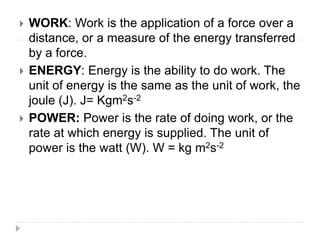  WORK: Work is the application of a force over a
distance, or a measure of the energy transferred
by a force.
 ENERGY: Energy is the ability to do work. The
unit of energy is the same as the unit of work, the
joule (J). J= Kgm2s-2
 POWER: Power is the rate of doing work, or the
rate at which energy is supplied. The unit of
power is the watt (W). W = kg m2s-2
 