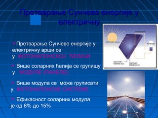 Претварање Сунчеве енергије уПретварање Сунчеве енергије у
електричнуелектричну
Претварање Сунчеве енергије у
електричну врши се
у ФОТОНАПОНСКОЈ ЋЕЛИЈИ
 Више соларних ћелија се групишу
у МОДУЛЕ (ПАНЕЛЕ)
 Више модула се може груписати
у ФОТОНАПОНСКЕ СИСТЕМЕ
 Ефикасност соларних модула
је од 8% до 15%
 