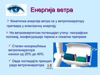 Енергија ветраЕнергија ветра
 Кинетичка енергија ветра се у ветрогенератору
претвара у електричну енергију
 На ветроенергетски потенцијал утичу: географски
положај, конфигурација терена и локалне препреке
 Степен искоришћења
ветрогенератора
износи од 20% до 40%
 Овде погледајте принцип
рада ветрогенератора
Simulacija.exe
 