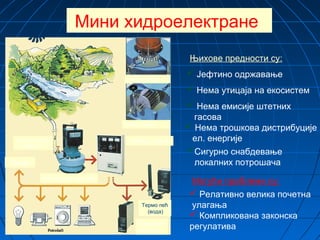 Мини хидроелектране
Њихове предности су:
 Јефтино одржавање
 Нема утицаја на екосистем
 Нема трошкова дистрибуције
ел. енергије
 Нема емисије штетних
гасова
Сигурно снабдевање
локалних потрошача
Могући проблеми су:
 Релативно велика почетна
улагања
 Компликована законска
регулатива
Продаја
Електрична енергија
Разводни орман
Пелтон турбина
Банки турбина
Термо пећ
(вода)
Термо пећ
(ваздух)
Агрегат-турбина
генератор
 