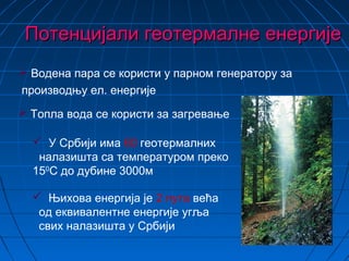 Потенцијали геотермалне енергијеПотенцијали геотермалне енергије
 Њихова енергија је 2 пута већа
од еквивалентне енергије угља
свих налазишта у Србији
 У Србији има 60 геотермалних
налазишта са температуром преко
150
С до дубине 3000м
 Топла вода се користи за загревање
 Водена пара се користи у парном генератору за
производњу ел. енергије
 