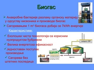 БиогасБиогас
 Анаеробне бактерије разлажу органску материју
у одсуству кисеоника и производе биогас
 Сагоревањем 1 m3
биогаса добија се 7kWh енергије
 Сагорева без
штетних последица
 Велика енергетска ефикасност
Једноставан поступак
производње
 Еколошки чиста технологија са корисним
нузпродуктом ђубривом
Карактеристике:
 