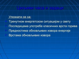 Циљеви часа и задациЦиљеви часа и задаци
Упознати се са:
 Тренутном енергетском ситуацијом у свету
 Последицама употребе класичних врста горива
 Предностима обновљивих извора енергије
 Врстама обновљивих извора
 