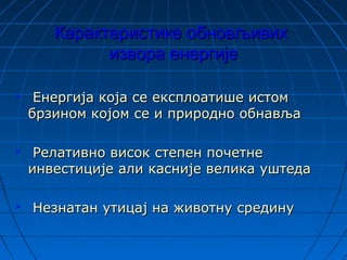 Карактеристике обновљивихКарактеристике обновљивих
извора енергијеизвора енергије
 Енергија која се експлоатише истомЕнергија која се експлоатише истом
брзином којом се и природно обнављабрзином којом се и природно обнавља
 Релативно висок степен почетнеРелативно висок степен почетне
инвестиције али касније велика уштедаинвестиције али касније велика уштеда
 Незнатан утицај на животну срединуНезнатан утицај на животну средину
 