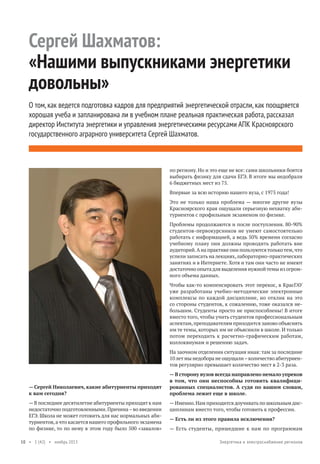 Сергей Шахматов:
«Нашими выпускниками энергетики
довольны»
О том, как ведется подготовка кадров для предприятий энергетической отрасли, как поощряется
хорошая учеба и запланирована ли в учебном плане реальная практическая работа, рассказал
директор Института энергетики и управления энергетическими ресурсами АПК Красноярского
государственного аграрного университета Сергей Шахматов.

по региону. Но и это еще не все: сами школьники боятся
выбирать физику для сдачи ЕГЭ. В итоге мы недобрали
6 бюджетных мест из 75.
Впервые за всю историю нашего вуза, с 1975 года!
Это не только наша проблема — многие другие вузы
Красноярского края ощущали серьезную нехватку абитуриентов с профильным экзаменом по физике.
Проблемы продолжаются и после поступления. 80-90%
студентов-первокурсников не умеют самостоятельно
работать с информацией, а ведь 50% времени согласно
учебному плану они должны проводить работать вне
аудиторий. А на практике они пользуются только тем, что
успели записать на лекциях, лабораторно-практических
занятиях и в Интернете. Хотя и там они часто не имеют
достаточно опыта для выделения нужной темы из огромного объема данных.
Чтобы как-то компенсировать этот перекос, в КрасГАУ
уже разработаны учебно-методические электронные
комплексы по каждой дисциплине, но отклик на это
со стороны студентов, к сожалению, тоже оказался небольшим. Студенты просто не приспособлены! В итоге
вместо того, чтобы учить студентов профессиональным
аспектам, преподавателям приходится заново объяснять
им те темы, которых им не объяснили в школе. И только
потом переходить к расчетно-графическим работам,
коллоквиумам и решению задач.
На заочном отделении ситуация иная: там за последние
10 лет мы недобора не ощущали – количество абитуриентов регулярно превышает количество мест в 2-3 раза.

— Сергей Николаевич, какие абитуриенты приходят
к вам сегодня?
— В последнее десятилетие абитуриенты приходят к нам
недостаточно подготовленными. Причина – во введении
ЕГЭ. Школа не может готовить для нас нормальных абитуриентов, а что касается нашего профильного экзамена
по физике, то по нему в этом году было 500 «завалов»
10 • 1 (42) • ноябрь 2013

— В сторону вузов всегда направлено немало упреков
в том, что они неспособны готовить квалифицированных специалистов. А судя по вашим словам,
проблема лежит еще в школе.
— Именно. Нам приходится доучивать по школьным дисциплинам вместо того, чтобы готовить к профессии.
— Есть ли из этого правила исключения?
— Есть студенты, пришедшие к нам по программам
Энергетика и электроснабжение регионов

 
