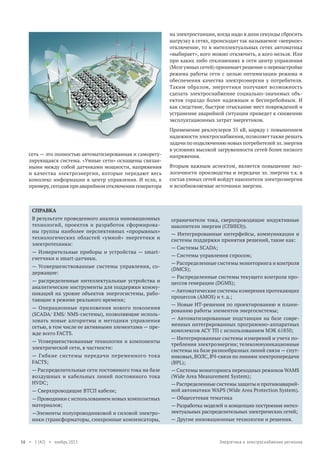 на электростанции, когда надо в доли секунды сбросить
нагрузку в сетях, происходит так называемое «веерное»
отключение, то в интеллектуальных сетях автоматика
«выбирает», кого можно отключить, а кого нельзя. Или
при каких либо отклонениях в сети центр управления
(Мозг умных сетей) принимает решение о перенастройке
режима работы сети с целью оптимизации режима и
обеспечения качества электроэнергии у потребителя.
Таким образом, энергетики получают возможность
сделать электроснабжение социально-значимых объектов гораздо более надежным и бесперебойным. И
как следствие, быстрое отыскание мест повреждений и
устранение аварийной ситуации приведет к снижению
эксплуатационных затрат энергетиков.

сеть — это полностью автоматизированная и саморегулирующаяся система. «Умные сети» оснащены связанными между собой датчиками мощности, напряжения
и качества электроэнергии, которые передают весь
комплекс информации в центр управления. И если, к
примеру, сегодня при аварийном отключении генератора

Применение реклоузеров 35 кВ, наряду с повышением
надежности электроснабжения, позволяет также решать
задачи по подключению новых потребителей эл. энергии
в условиях высокой загруженности сетей более низкого
напряжения.
Вторым важным аспектом, является повышение экологичности производства и передачи эл. энергии т.к. в
состав умных сетей войдут накопители электроэнергии
и возобновляемые источники энергии.

СПРАВКА
В результате проведенного анализа инновационных
технологий, проектов и разработок сформированы группы наиболее перспективных «прорывных»
технологических областей «умной» энергетики и
электротехники:
— Измерительные приборы и устройства — smartсчетчики и smart-датчики.
— Усовершенствованные системы управления, содержащие:
— распределенные интеллектуальные устройства и
аналитические инструменты для поддержки коммуникаций на уровне объектов энергосистемы, работающие в режиме реального времени;
— Операционные приложения нового поколения
(SCADA/ EMS/ NMS-системы), позволяющие использовать новые алгоритмы и методики управления
сетью, в том числе ее активными элементами — прежде всего FACTS.
— Усовершенствованные технологии и компоненты
электрической сети, в частности:
— Гибкие системы передачи переменного тока
FACTS;
— Распределительные сети постоянного тока на базе
воздушных и кабельных линий постоянного тока
HVDC;
— Сверхпроводящие ВТСП кабели;
— Проводники с использованием новых композитных
материалов;
—Элементы полупроводниковой и силовой электроники (трансформаторы, синхронные компенсаторы,

16 • 1 (42) • ноябрь 2013

ограничители тока, сверхпроводящие индуктивные
накопители энергии (СПИНЭ)).
— Интегрированные интерфейсы, коммуникации и
системы поддержки принятия решений, такие как:
— Системы SCADA;
— Системы управления спросом;
— Распределенные системы мониторинга и контроля
(DMCS);
— Распределенные системы текущего контроля процессов генерации (DGMS);
— Автоматические системы измерения протекающих
процессов (AMOS) и т. д.;
— Новые ИТ-решения по проектированию и планированию работы элементов энергосистемы;
— Автоматизированные подстанции на базе современных интегрированных программно-аппаратных
комплексов АСУ ТП с использованием МЭК 61850;
— Интегрированные системы измерений и учета потребления электроэнергии; телекоммуникационные
системы на базе разнообразных линий связи — спутниковых, ВОЛС, ВЧ-связи по линиям электропередачи
(BPL);
— Системы мониторинга переходных режимов WAMS
(Wide Area Measurement System);
— Распределенные системы защиты и противоаварийной автоматики WAPS (Wide Area Protection System).
— Общесетевая тематика
— Разработка моделей и концепции построения интеллектуальных распределительных электрических сетей;
— Другие инновационные технологии и решения.

Энергетика и электроснабжение регионов

 