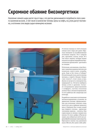 Скромное обаяние биоэнергетики
Население земного шара растет год от года, с его ростом увеличиваются потребности этого самого населения во всем, в том числе в количестве топлива. Цены на нефть, газ, уголь растут постоянно, а источники этих видов сырья неминуемо иссякают.

В поисках выхода из этой ситуации
ученые всего мира уже давно обратили внимание на возобновляемые
источники энергии. Это и энергия
рек, приливов, солнца, ветра. И в
том числе энергия, которую можно
получить во время переработки биологических организмов – растений и
их отходов.
Отопление, несомненно, тема близкая и знакомая каждому жителю или
владельцу своего дома, усадьбы,
дачи. Куда ж без тепла в Сибири?
Отопительный сезон длится восемь
месяцев, а порой и больше. Вопрос
«чем топить?» стоит очень остро.
Далеко не везде есть электричество,
природный газ. Остается выбирать
между углем и дровами. Согласно сегодняшним представлениям
о комфорте, система отопления
должна быть автоматизированной,
то есть работать без оператора или
кочегара.
Разработка и массовое изготовление
автоматизированных установок на
древесном топливе, предназначенных для отопления, начались лишь
после того, как в середине прошлого
века в Германии был создан новый
вид твердого топлива – древесные
топливные гранулы – пеллеты. Они
спрессованы из мелких стружек или
опилок. От этого «добра» в России не
знают, как избавиться почти все деревообрабатывающие производства.
Прессуются опилки под давлением
около 300 атм, без каких-либо доба22 • 1 (42) • ноябрь 2013

Энергетика и электроснабжение регионов

 