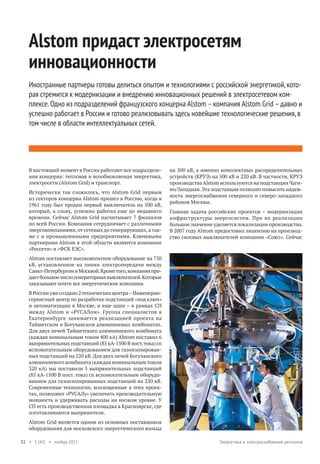 Alstom придаст электросетям
инновационности
Иностранные партнеры готовы делиться опытом и технологиями с российской энергетикой, которая стремится к модернизации и внедрению инновационных решений в электросетевом комплексе. Одно из подразделений французского концерна Alstom – компания Alstom Grid – давно и
успешно работает в России и готово реализовывать здесь новейшие технологические решения, в
том числе в области интеллектуальных сетей.

В настоящий момент в России работают все подразделения концерна: тепловая и возобновляемая энергетика,
электросети (Alstom Grid) и транспорт.
Исторически так сложилось, что Alstom Grid первым
из секторов концерна Alstom пришел в Россию, когда в
1961 году был продан первый выключатель на 500 кВ,
который, к слову, успешно работал еще до недавнего
времени. Сейчас Alstom Grid насчитывает 7 филиалов
по всей России. Компания сотрудничает с различными
энергокомпаниями, от сетевых до генерирующих, а также с и промышленными предприятиями. Ключевыми
партнерами Alstom в этой области являются компании
«Россети» и «ФСК ЕЭС».

на 500 кВ, а именно комплектных распределительных
устройств (КРУЭ) на 500 кВ и 220 кВ. В частности, КРУЭ
производства Alstom используются на подстанции Чагино/Западная. Эта подстанция позволит повысить надежность энергоснабжения северного и северо-западного
районов Москвы.
Главная задача российских проектов – модернизация
инфраструктуры энергосистем. При их реализации
большое значение уделяется локализации производства.
В 2007 году Alstom предоставил лицензию на производство силовых выключателей компании «Союз». Сейчас

Alstom поставляет высоковольтное оборудование на 750
кВ, установленное на линии электропередачи между
Санкт-Петербургом и Москвой. Кроме того, компания продает большое число генераторных выключателей. Которые
заказывают почти все энергетические компании.
В России уже создано 2 технических центра – Инженерносервисный центр по разработке подстанций «под ключ»
и автоматизации в Москве, и еще один – в рамках СП
между Alstom и «РУСАЛом». Группа специалистов в
Екатеринбурге занимается реализацией проекта на
Тайшетском и Богучанском алюминиевых комбинатах.
Для двух печей Тайшетского алюминиевого комбината
(каждая номинальным током 400 кА) Alstom поставил 6
выпрямительных подстанций (85 кА-1500 В пост. тока) со
вспомогательным оборудованием для газоизолированных подстанций на 220 кВ. Для двух печей Богучанского
алюминиевого комбината (каждая номинальным током
320 кА) мы поставили 5 выпрямительных подстанций
(85 кА-1500 В пост. тока) со вспомогательным оборудованием для газоизолированных подстанций на 220 кВ.
Современные технологии, воплощенные в этих проектах, позволяют «РУСАЛу» увеличить производительную
мощность и удерживать расходы на низком уровне. У
СП есть производственная площадка в Красноярске, где
изготавливаются выпрямители.
Alstom Grid является одним из основных поставщиков
оборудования для московского энергетического кольца
32 • 1 (42) • ноябрь 2013

Энергетика и электроснабжение регионов

 