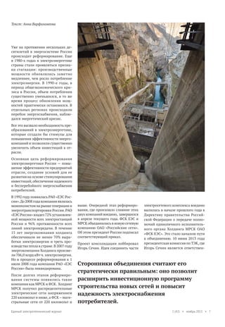 Текст: Анна Варфоломеева

Уже на протяжении нескольких десятилетий в энергосистеме России
происходит реформирование. Еще
в 1980-х годах в электроэнергетике
страны стали проявляться признаки стагнации: производственные
мощности обновлялись заметно
медленнее, чем росло потребление
электроэнергии. В 1990-е годы, в
период общеэкономического кризиса в России, объем потребления
существенно уменьшился, в то же
время процесс обновления мощностей практически остановился. В
отдельных регионах происходили
перебои энергоснабжения, наблюдался энергетический кризис.
Все это вызвало необходимость преобразований в электроэнергетике,
которые создали бы стимулы для
повышения эффективности энергокомпаний и позволили существенно
увеличить объем инвестиций в отрасли.
Основная цель реформирования
электроэнергетики России — повышение эффективности предприятий
отрасли, создание условий для ее
развития на основе стимулирования
инвестиций, обеспечение надежного
и бесперебойного энергоснабжения
потребителей.
В 1992 году появилась РАО «ЕЭС России». До 2008 года компания являлась
монополистом на рынке генерации и
энерготранспортировки России. РАО
«ЕЭС России» владел 72% установленной мощности всех электростанций
России и 96% протяженности всех
линий электропередачи. В течение
15 лет энергокомпании холдинга
обеспечивали не менее 70% выработки электроэнергии и треть производства тепла в стране. В 2007 году
энергокомпании Холдинга произвели 706,0 млрд кВт·ч. электроэнергии.
Но в процессе реформирования к 1
июля 2008 года компания РАО «ЕЭС
России» была ликвидирована.
После долгих этапов реформирования системы появились такие
компании как МРСК и ФСК. Холдинг
МРСК получил распределительные
электрические сети напряжением
220 киловольт и ниже, а ФСК – магистральные сети от 220 киловольт и
Единый электротехнический журнал

выше. Очередной этап реформирования, где произошло слияние этих
двух компаний воедино, завершился
в апреле текущего года. ФСК ЕЭС и
МРСК объединились в новую сетевую
компанию ОАО «Российские сети».
Об этом президент России подписал
соответствующий приказ.
Проект консолидации лоббировал
Игорь Сечин. Идея соединить части

электросетевого комплекса воедино
вылилась в начале прошлого года в
Директиву правительства Российской Федерации о передаче полномочий единоличного исполнительного органа Холдинга МРСК ОАО
«ФСК ЕЭС». Это стало началом пути
к объединению. 10 июня 2013 года
президентская комиссия по ТЭК, где
Игорь Сечин является ответствен-

Сторонники объединения считают его
стратегически правильным: оно позволит
расширить инвестиционную программу
строительства новых сетей и повысит
надежность электроснабжения
потребителей.
1 (42) • ноябрь 2013 • 7

 