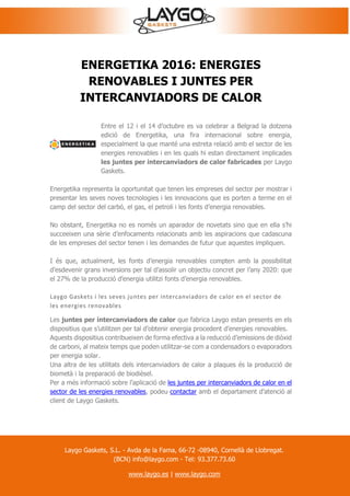 ENERGETIKA 2016: ENERGIES
RENOVABLES I JUNTES PER
INTERCANVIADORS DE CALOR
Entre el 12 i el 14 d’octubre es va celebrar a Belgrad la dotzena
edició de Energetika, una fira internacional sobre energia,
especialment la que manté una estreta relació amb el sector de les
energies renovables i en les quals hi estan directament implicades
les juntes per intercanviadors de calor fabricades per Laygo
Gaskets.
Energetika representa la oportunitat que tenen les empreses del sector per mostrar i
presentar les seves noves tecnologies i les innovacions que es porten a terme en el
camp del sector del carbó, el gas, el petroli i les fonts d’energia renovables.
No obstant, Energetika no es només un aparador de novetats sino que en ella s’hi
succeeixen una sèrie d’enfocaments relacionats amb les aspiracions que cadascuna
de les empreses del sector tenen i les demandes de futur que aquestes impliquen.
I és que, actualment, les fonts d’energia renovables compten amb la possibilitat
d’esdevenir grans inversions per tal d’assolir un objectiu concret per l’any 2020: que
el 27% de la producció d’energia utilitzi fonts d’energia renovables.
Laygo Gaskets i les seves juntes per intercanviadors de calor en el sector de
les energies renovables
Les juntes per intercanviadors de calor que fabrica Laygo estan presents en els
dispositius que s’utilitzen per tal d’obtenir energia procedent d’energies renovables.
Aquests dispositius contribueixen de forma efectiva a la reducció d’emissions de diòxid
de carboni, al mateix temps que poden utilitzar-se com a condensadors o evaporadors
per energia solar.
Una altra de les utilitats dels intercanviadors de calor a plaques és la producció de
biometà i la preparació de biodièsel.
Per a més informació sobre l’aplicació de les juntes per intercanviadors de calor en el
sector de les energies renovables, podeu contactar amb el departament d’atenció al
client de Laygo Gaskets.
Laygo Gaskets, S.L. - Avda de la Fama, 66-72 -08940, Cornellà de Llobregat.
(BCN) info@laygo.com - Tel: 93.377.73.60
www.laygo.es | www.laygo.com
 