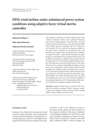 ENERGETIKA. 2019. T. 65. Nr. 1. P. 1–13
© Lietuvos mokslų akademija, 2019
DFIG wind turbine under unbalanced power system
conditions using adaptive fuzzy virtual inertia
controller
Mohamed Zellagui1, 2
,
Heba Ahmed Hassan3
,
Mohamed Nassim Kraimia4
1 
Department of Electrical Engineering,
Faculty of Technology,
University of Batna 2, Fesdis,Algeria
2 
Department of Electrical Engineering,
École de Technologie Supérieure (ETS),
University of Québec,
Montréal, Canada
3
 Department of Electrical Power Engineering,
Faculty of Engineering,
Cairo University, Giza, Egypt
4 
Department of Electrical Engineering,
University of Sciences & Technology
Houari Boumediene (USTHB), Algiers, Algeria
Email: m.zellagui@univ-batna2.dz,
mohamed.zellagui.1@ens.etsmtl.ca,
hebahassan@ieee.org,
nkraimia@usthb.dz
The Doubly-Fed Induction Generator (DFIG) based Wind
Turbines Generator (WTG) with traditional Maximum
Power Point Tracking (MPPT) control provides no inertia
response under system frequency events. Recently, the DFIG
wind turbines have been equipped with the  Virtual Iner-
tia Controller (VIC) to enhance the  frequency stability of
the  power system. However, the  conventional VICs with
fixed gain have negative effects on the inter-area oscillations
of regional networks. To cope with this drawback, this paper
proposes a novel adaptive VIC to improve both the inter-area
oscillations and frequency stability. In the proposed scheme,
the gain of the VIC is dynamically adjusted using fuzzy lo­
gic. The effectiveness and control performance of the adap-
tive fuzzy VIC is evaluated under different frequency events
such as loss of generation and three-phase fault with load
shedding. The simulation studies are performed on a gener-
ic two-area network integrated with a DFIG wind farm, and
the comparative results are presented for these three cases:
DFIG without VIC, DFIG with fixed gain VIC, and DFIG
with adaptive fuzzy VIC. The results confirm the ability of
the proposed adaptive fuzzy VIC in improving both the inter-
area oscillations and frequency stability of the system.
Keywords: adaptive Virtual Inertia Controller (VIC), Do-
ubly-Fed Induction Generator (DFIG), frequency stabili-
ty, inter-area oscillations, Maximum Power Point Tracking
(MPPT), Wind Turbine Generator (WTG)
INTRODUCTION
Frequency has always been an important index
in power system operation, and an appropriate
strategy should be adopted to maintain the ne-
cessary frequency control [1]. The highly fluctu-
ating WTG and the presence of power electronic
converters result in the  reduction of the  to-
tal system inertia which may have an effect on
the frequency stability of the system. Therefore,
it is becoming mandatory for the WTG to assist
in the frequency regulation to improve the sta-
bility of power systems [2]. However, the DFIG
with traditional MPPT control provides no
 