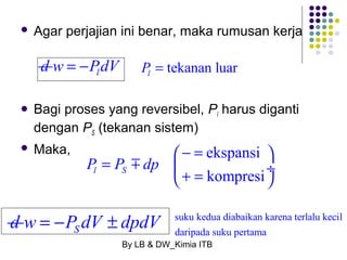  Agar perjajian ini benar, maka rumusan kerja 
l P 
d w = -PldV = 
tekanan luar  Bagi proses yang reversibel, Pl harus diganti 
dengan PS (tekanan sistem) 
 Maka, 
æ - = ekspansi 
ö 
l S kompresi P P dp 
= m 
ç è + = ¸ ø 
d S w = -P dV ± dpdV suku kedua diabaikan karena terlalu kecil 
daripada suku pertama 
By LB & DW_Kimia ITB 
 