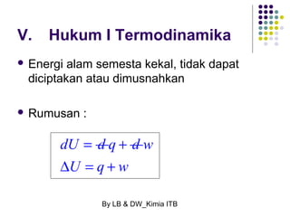 V. Hukum I Termodinamika 
 Energi alam semesta kekal, tidak dapat 
diciptakan atau dimusnahkan 
By LB & DW_Kimia ITB 
 Rumusan : 
dU = d q + d w 
DU = q + w 
 